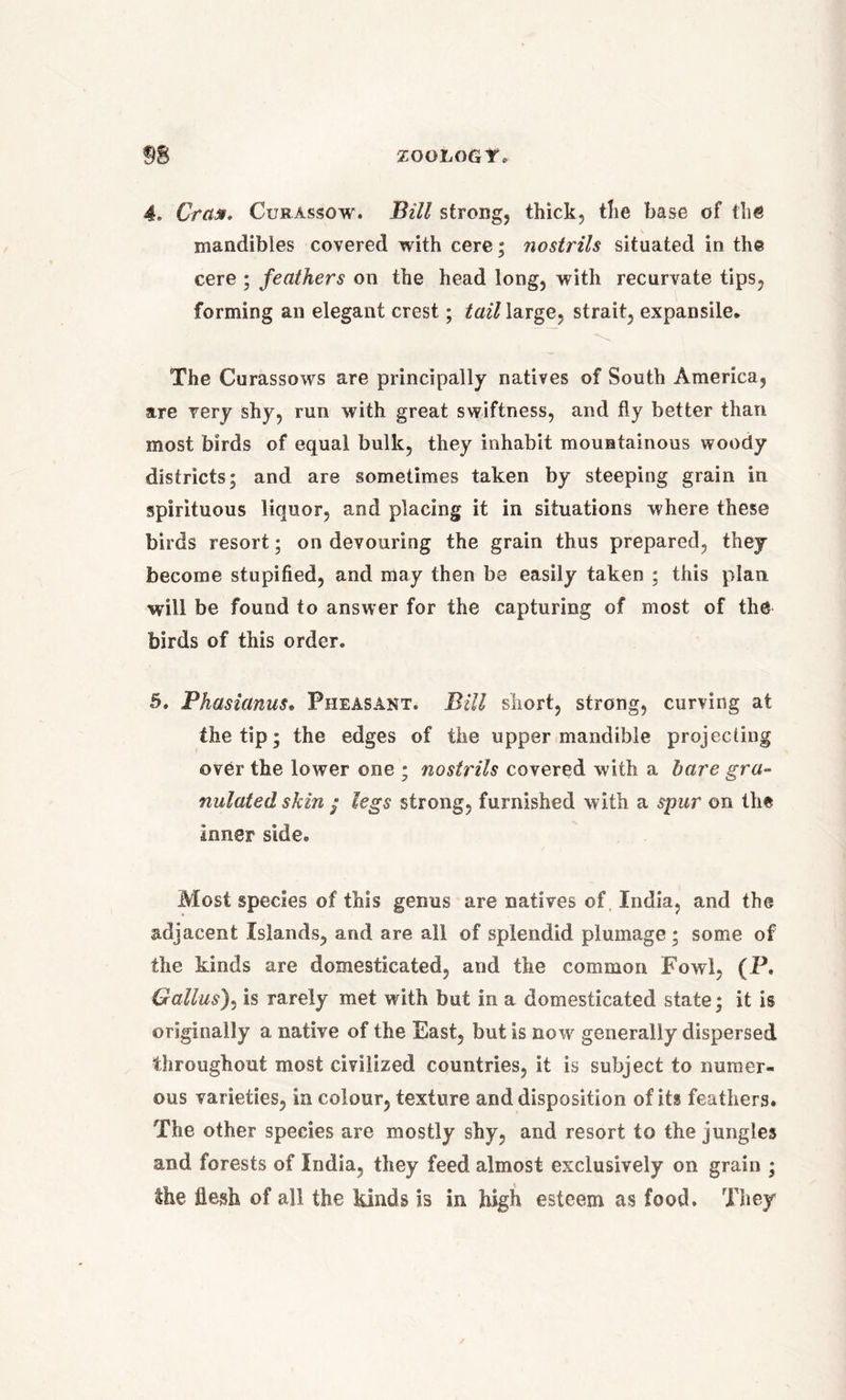 4. Crass, Curassow. Bill strong, thick, the base of the mandibles covered with cere; nostiils situated in the cere ; feathers on the head long, with recurvate tips, forming an elegant crest; tail large, strait, expansile. The Curassows are principally natives of South America, are very shy, run with great swiftness, and fly better than most birds of equal bulk, they inhabit mountainous woody districts; and are sometimes taken by steeping grain in spirituous liquor, and placing it in situations where these birds resort; on devouring the grain thus prepared, they become stupified, and may then be easily taken ; this plan, will be found to answer for the capturing of most of the birds of this order. 5. Phasianus• Pheasant. Bill short, strong, curving at the tip; the edges of the upper mandible projecting over the lower one ; nostrils covered with a bare gra- nulated skin / legs strong, furnished with a spur on the inner side. Most species of this genus are natives of, India, and the adjacent Islands, and are all of splendid plumage ; some of the kinds are domesticated, and the common Fowl, (P. Gallus), is rarely met with but in a domesticated state; it is originally a native of the East, but is now generally dispersed throughout most civilized countries, it is subject to numer- ous varieties, in colour, texture and disposition of its feathers. The other species are mostly shy, and resort to the jungles and forests of India, they feed almost exclusively on grain ; the flesh of all the kinds is in high esteem as food. They