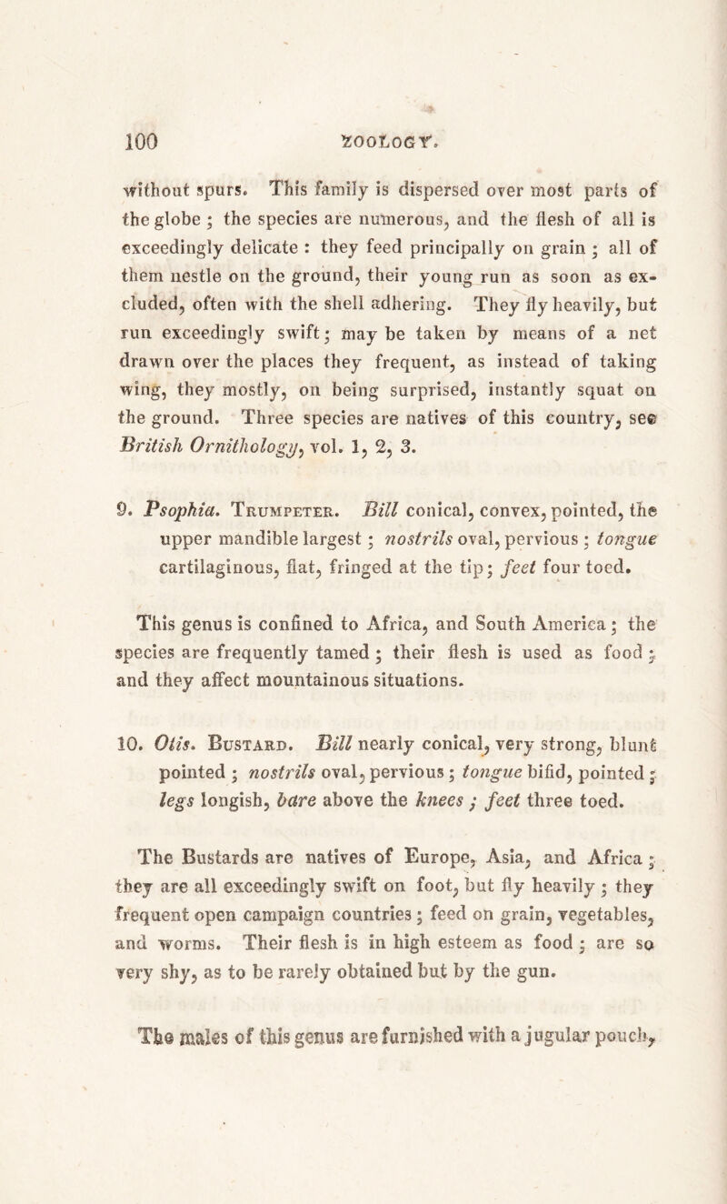 without spurs. This family is dispersed over most parts of the globe ; the species are numerous, and the flesh of all is exceedingly delicate : they feed principally on grain ; all of them nestle on the ground, their young run as soon as ex- cluded, often with the shell adhering. They fly heavily, but run exceedingly swift; may be taken by means of a net drawn over the places they frequent, as instead of taking wing, they mostly, on being surprised, instantly squat on the ground. Three species are natives of this country, see British Ornithology, vol. 1, 2, 3. 0. Psophia. Trumpeter. Bill conical, convex, pointed, the upper mandible largest; nostrils oval, pervious ; tongue cartilaginous, fiat, fringed at the tip; feet four toed. This genus is confined to Africa, and South America; the species are frequently tamed; their flesh is used as food j and they affect mountainous situations. 10. Otis. Bustard. Bill nearly conical, very strong, blunt pointed ; nostrils oval, pervious ; tongue bifid, pointed ; legs longish, bare above the knees ; feet three toed. The Bustards are natives of Europe, Asia, and Africa ; they are all exceedingly swift on foot, but fly heavily ; they frequent open campaign countries; feed on grain, vegetables, and worms. Their flesh is in high esteem as food ; are sq ?ery shy, as to be rarely obtained but by the gun. The males of this genus are furnished with a jugular pouch*