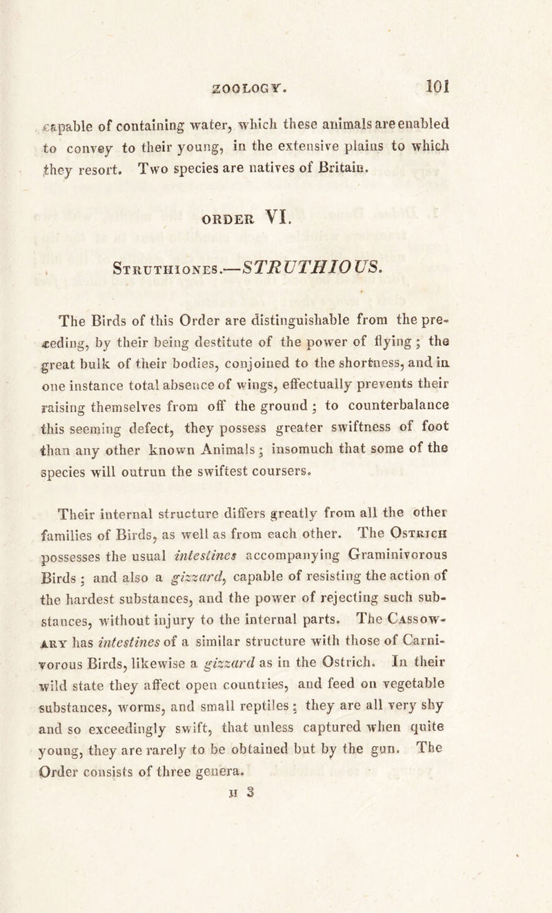 .capable of containing water, which these animals are enabled to convey to their young, in the extensive plains to which they resort. Two species are natives of Britain. ORDER VI. Strut ii i ones.—STRUTHIO US. The Birds of this Order are distinguishable from the pre- -ceding, by their being destitute of the power of flying ; the great bulk of their bodies, conjoined to the shortness, and in one instance total absence of wings, effectually prevents their raising themselves from off the ground • to counterbalance this seeming defect, they possess greater swiftness of foot than any other known Animals; insomuch that some of the species wall outrun the swiftest coursers. Their internal structure differs greatly from all the other families of Birds, as well as from each other. The Ostrich possesses the usual intestines accompanying Graminivorous Birds ; and also a gizzard, capable of resisting the action of the hardest substances, and the power of rejecting such sub- stances, without injury to the internal parts. The Cassow- ary has intestines of a similar structure with those of Carni- vorous Birds, likewise a gizzard as in the Ostrich. In their wild state they affect open countries, and feed on vegetable substances, worms, and small reptiles ; they are all very shy and so exceedingly swift, that unless captured when quite young, they are rarely to be obtained but by the gun. The Order consists of three genera. H 3