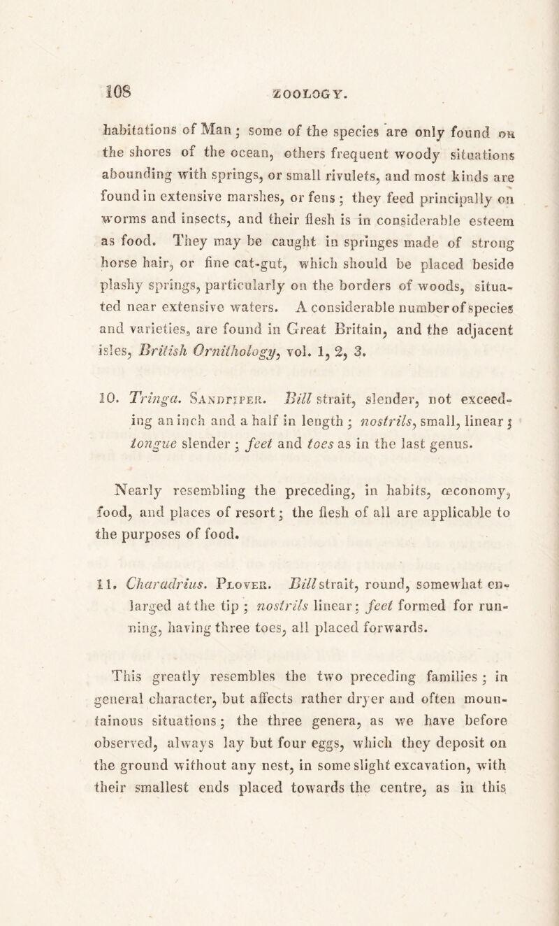 habitations of Man ; some of the species are only found oh. the shores of the ocean, others frequent woody situations abounding with springs, or small rivulets, and most kinds are found in extensive marshes, or fens ; they feed principally on w orms and insects, and their flesh is in considerable esteem as food. They may be caught in springes made of strong horse hair, or fine cat-gut, which should be placed beside plashy springs, particularly on the borders of woods, situa- ted near extensive waters. A considerable number of species and varieties, are found in Great Britain, and the adjacent isles, British Ornithology, vol. 1, 2, 3. 10. Tringa. Sandpiper. Bill strait, slender, not exceed- ing an inch and a half in length ; nostrils, small, linear j tongue slender ; feet and toes as in the last genus. Nearly resembling the preceding, in habits, ceconomy, food, and places of resort; the flesh of all are applicable to the purposes of food. 11. Charadrius. Plover. Bill strait, round, somewhat en- larged at the tip ; nostrils linear; feet formed for run- ning, having three toes, all placed forwards. This greatly resembles the two preceding families ; in general character, but affects rather dryer and often moun- tainous situations; the three genera, as w7e have before observed, always lay but four eggs, which they deposit on the ground without any nest, in some slight excavation, with their smallest ends placed towards the centre, as in this