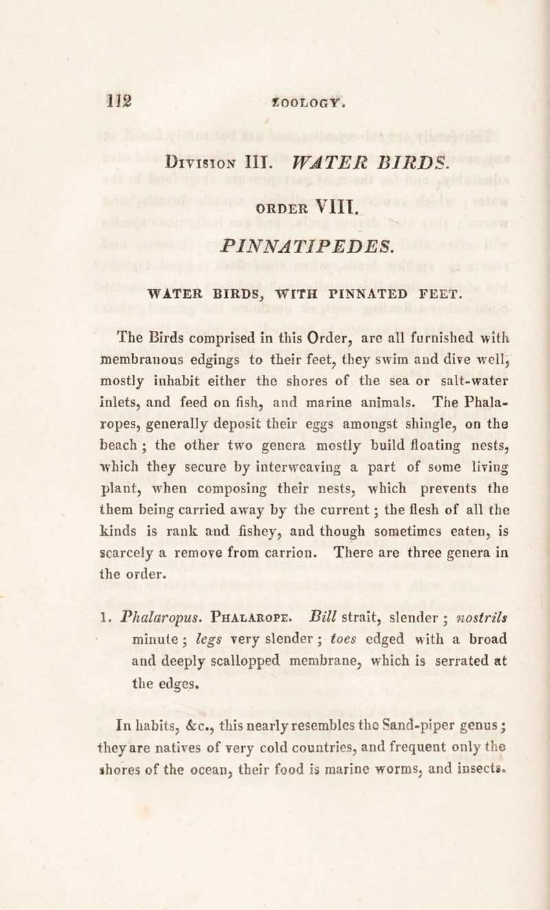 Division III. WATER BIRDS. ORDER VIII. PINNATIPEDES. WATER BIRDS; WITH PINNATED FEET. The Birds comprised in this Order, are all furnished with membranous edgings to their feet, they swim and dive well, mostly inhabit either the shores of the sea or salt-water Inlets, and feed on fish, and marine animals. The Phala- ropes, generally deposit their eggs amongst shingle, on the beach ; the other two genera mostly build floating nests, which they secure by interweaving a part of some living plant, when composing their nests, which prevents the them being carried away by the current; the flesh of all the kinds is rank and fishey, and though sometimes eaten, is scarcely a remove from carrion. There are three genera in the order. 1. Pkalaropus. Phalarope. Bill strait, slender; nostrils minute; legs very slender; toes edged with a broad and deeply scallopped membrane, which is serrated at the edges. In habits, &c., this nearly resembles the Sand-piper genus; they are natives of very cold countries, and frequent only the shores of the ocean, their food is marine worms, and insects*