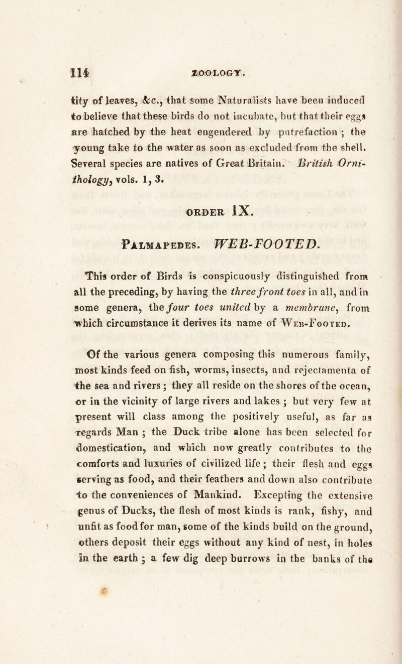 tity of leaves, &c., that some Naturalists have been induced to believe that these birds do not incubate, but that their eggs are hatched by the heat engendered by putrefaction ; the young take to the water as soon as excluded from the shell. Several species are natives of Great Britain. British Orni- thologyr, vols. 1,3. ORDER IX. Palmapedes. WEB-FOOTED. This order of Birds is conspicuously distinguished from all the preceding, by having the three front toes in all, and in some genera, ihefour toes united by a membrane, from which circumstance it derives its name of Web-Footed. Of the various genera composing this numerous family, most kinds feed on fish, worms, insects, and rejectamenta of the sea and rivers; they all reside on the shores of the ocean, <or in the vicinity of large rivers and lakes ; but very few at present will class among the positively useful, as far as regards Man ; the Duck tribe alone has been selected for domestication, and which now greatly contributes to the comforts and luxuries of civilized life; their flesh and eggs serving as food, and their feathers and down also contribute to the conveniences of Mankind. Excepting the extensive genus of Ducks, the flesh of most kinds is rank, fishy, and unfit as food for man, some of the kinds build on the ground, others deposit their eggs without any kind of nest, in holes In the earth * a few dig deep burrows in the banks of the