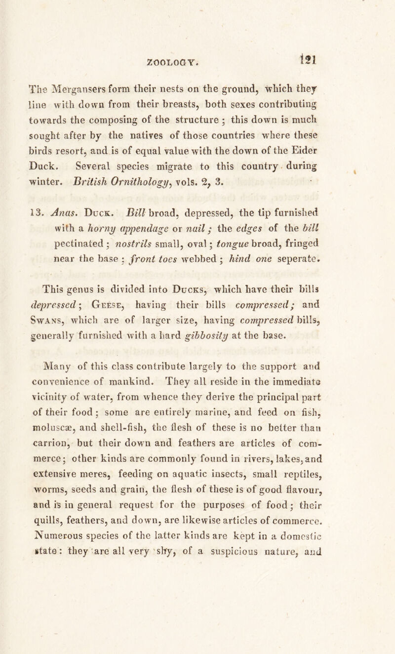 The Mergansers form their nests on the ground, which they line with down from their breasts, both sexes contributing towards the composing of the structure ; this down is much sought after by the natives of those countries where these birds resort, and is of equal value with the down of the Eider Duck. Several species migrate to this country during winter. British Ornithology, vols. 2, 3. 13. Anas. Duck. Bill broad, depressed, the tip furnished with a horny appendage or nail; the edges of the bill pectinated ; nostrils small, oval; tongue broad, fringed near the base ; front toes webbed ; hind one seperate. This genus is divided into Ducks, which have their bills depressed; Geese, having their bills compressed; and Swans, which are of larger size, having compressed bills, generally furnished with a hard gibbosity at the base. Many of this class contribute largely to the support and convenience of mankind. They all reside in the immediate vicinity of water, from whence they derive the principal part of their food ; some are entirely marine, and feed on fish, moluscae, and shell-fish, the flesh of these is no better than carrion, but their down and feathers are articles of com- merce; other kinds are commonly found in rivers, lakes, and extensive meres, feeding on aquatic insects, small reptiles, worms, seeds and grain, the flesh of these is of good flavour, and is in general request for the purposes of food; their quills, feathers, and dowrn, are likewise articles of commerce. Numerous species of the latter kinds are kept in a domestic state: they are all very 1 shy, of a suspicious nature, and