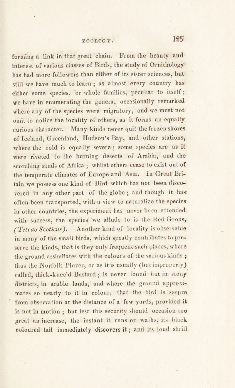 forming a link in that great chain. From the beauty and interest of various classes of Birds, the study of Ornithology lias had more followers than either of its sister sciences, but still we have much to learn ; as almost every country has either some species, or whole families, peculiar to itself; we have in enumerating the genera, occasionally remarked where any of the species were migratory, and we must not omit to notice the locality of others, as it forms an equally curious character. Many kinds never quit the frozen shores of Iceland, Greenland, Hudson’s Bay, and other stations, where the cold is equally severe ; some species are as it were riveted to the burning deserts of Arabia, and the scorching sands of Africa ; whilst others cease to exist out of the temperate climates of Europe and Asia. In Great Bri- tain we possess one kind of Bird which has not been disco- vered in any other part of the globe ; and though it has' often been transported, with a view to naturalize the species in other countries, the experiment has never been attended with success, the species we allude to is the lied Grous, (Tetrao Scoticus). Another kind of locality is observable in many of the small birds, which greatly contributes to pre- serve the kinds, that is they only frequent such places, where the ground assimilates with the colours of the various kinds ; thus the Norfolk Plover, or as it is usually (but improperly) • called, thick-knee’d Bastard ; is never found but in stony districts, in arable lands, and where the ground approxi- mates so nearly to it in colour, that the bird is secure from observation at the distance of a few yards, provided ife is-not in motion ; but lest this security should occasion toq great an increase, the instant it runs or walks, its black coloured tail immediately discovers it; and its loud shrill