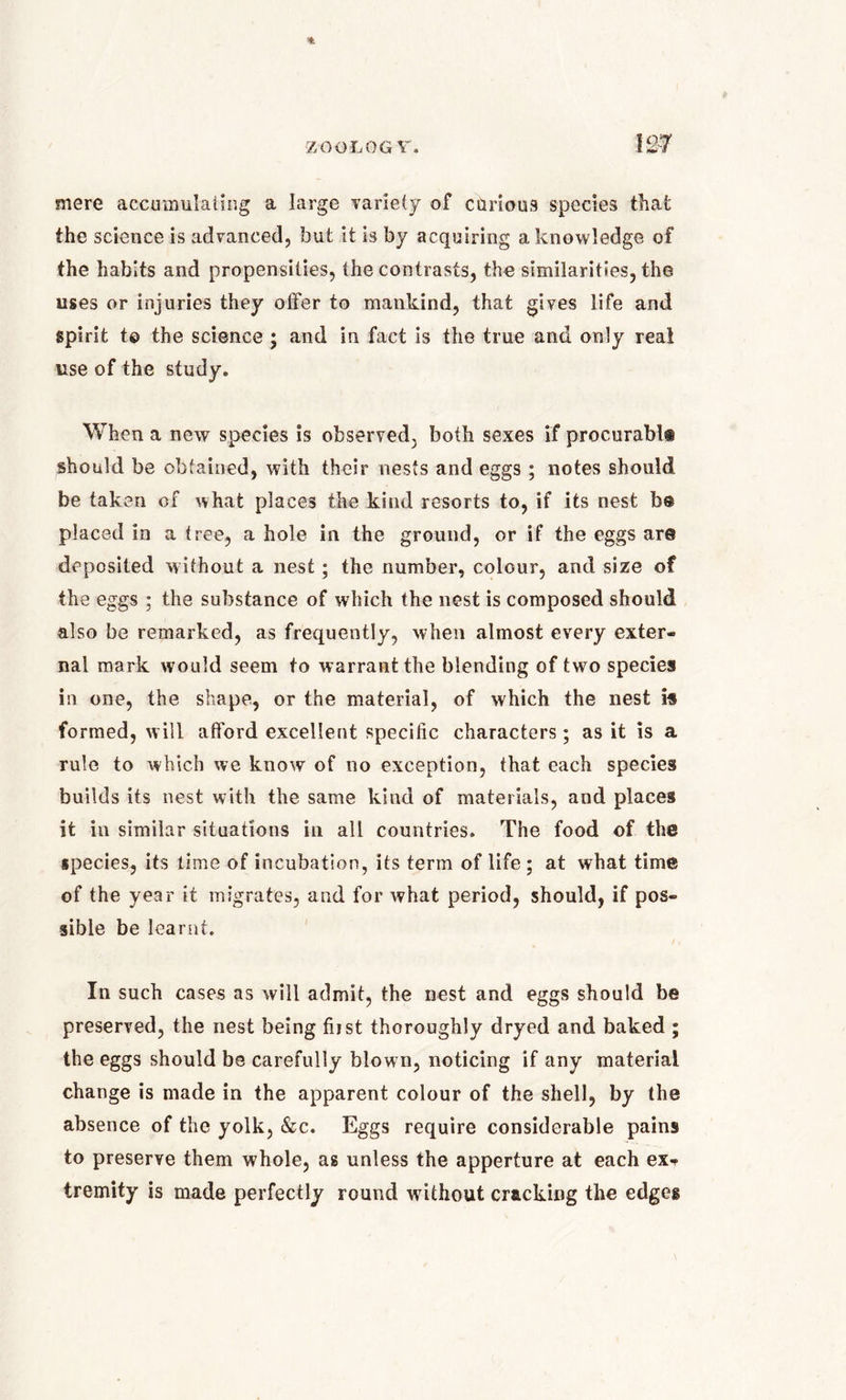 ZOOLOGY. IS# mere accumulating a large variety of carious species that the science is advanced, but it is by acquiring a knowledge of the habits and propensities, the contrasts, the similarities, the uses or injuries they offer to mankind, that gives life and spirit t© the science ; and in fact is the true and only real use of the study. When a new species is observed, both sexes if procurabli should be obtained, with their nests and eggs; notes should be taken of what places the kind resorts to, if its nest be placed in a tree, a hole in the ground, or if the eggs are deposited without a nest; the number, colour, and size of the eggs ; the substance of which the nest is composed should also be remarked, as frequently, when almost every exter- nal mark would seem to warrant the blending of two species in one, the shape, or the material, of which the nest is formed, will afford excellent specific characters; as it is a rule to which we know of no exception, that each species builds its nest with the same kind of materials, and places it in similar situations in all countries. The food of the species, its lime of incubation, its term of life ; at what time of the year it migrates, and for what period, should, if pos- sible be learnt. In such cases as will admit, the nest and eggs should be preserved, the nest being first thoroughly dryed and baked ; the eggs should be carefully blown, noticing if any material change is made in the apparent colour of the shell, by the absence of the yolk, &c. Eggs require considerable pains to preserve them whole, as unless the apperture at each ex* tremity is made perfectly round without cracking the edges