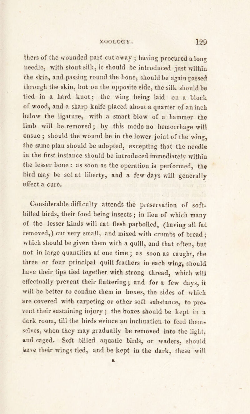 ihers of the wounded part cut away • having procured along needle, with stout, silk, it should be introduced just within the skin, and passing round the bone, should be again passed through the skin, but on the opposite side, the silk should be tied in a hard knot; the wing being laid on a block of wood, and a sharp knife placed about a quarter of an inch below the ligature, with a smart blow of a hammer the limb will be removed; by this mode no hemorrhage will ensue ; should the wound be in the lower joint of the wing, the same plan should be adopted, excepting that the needle in the first instance should be introduced immediately within the lesser bone : as soon as the operation is performed, the bird may be set at liberty, and a few days will generally effect a cure. Considerable difficulty attends the preservation of soft- billed birds, their food being insects; in lieu of which many of the lesser kinds will eat flesh parboiledj (having all fat removed,) cut very small, and mixed with crumbs of bread; which should be giren them with a quill, and that often, but not in large quantities at one time ; as soon as caught, the three or four principal quill feathers in each wing, should have their tips tied together with strong thread, which will effectually prevent their fluttering; and for a few days, it will be better to confine them in boxes, the sides of which are covered with carpeting or other soft substance, to pre* vent their sustaining injury ; the boxes should be kept in a dark room, till the birds evince an inclination to feed them- selves, when they may gradually be removed into the light, and caged. Soft billed aquatic birds, or waders, should have their wings tied, and be kept in the dark, these will K