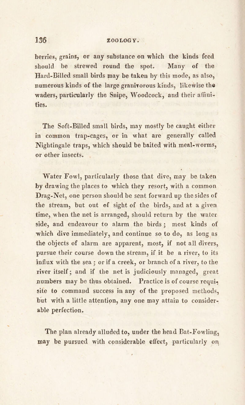 berries, grains, or any substance on which the kinds feed should be strewed round the spot. Many of the Hard-Billed small birds may be taken by this mode, as also, numerous kinds of the large granivorous kinds, likewise the waders, particularly the Snipe, Woodcock, and their affini- ties. The Soft-Billed small birds, may mostly be caught either in common trap-cages, or in what are generally called Nightingale traps, which should be baited with meal-worms, or other insects. « Water Fowl, particularly those that dive, may be taken by drawing the places to which they resort, with a common Drag-Net, one person should be sent, forward up the sides of the stream, but out of sight of the birds, and at a given time, when the net is arranged, should return by the water side, and endeavour to alarm the birds; most kinds of which dive immediately, and continue so to do, as long as the objects of alarm are apparent, most, if not all divers, pursue their course down the stream, if it be a river, to its influx with the sea ; or if a creek, or branch of a river, to the river itself; and if the net is judiciously managed, great numbers may be thus obtained. Practice is of course requU site to command success in any of the proposed methods, but with a little attention, any one may attain to consider- able perfection. The plan already alluded to, under the head Bat-Fowling, may be pursued with considerable effect, particularly on