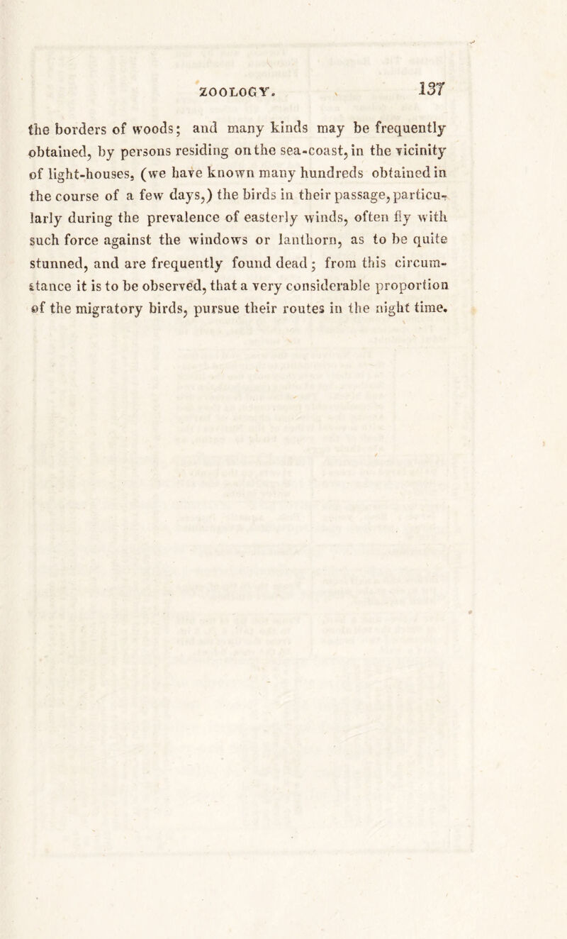 the borders of woods; and many kinds may be frequently obtained, by persons residing on the sea-coast, in the vicinity of light-houses, (we have known many hundreds obtained in the course of a few days,) the birds in their passage, particu- larly during the prevalence of easterly winds, often fly with such force against the windows or lantliorn, as to be quite stunned, and are frequently found dead ; from this circum- stance it is to be observed, that a very considerable proportion ©f the migratory birds, pursue their routes in the night time.