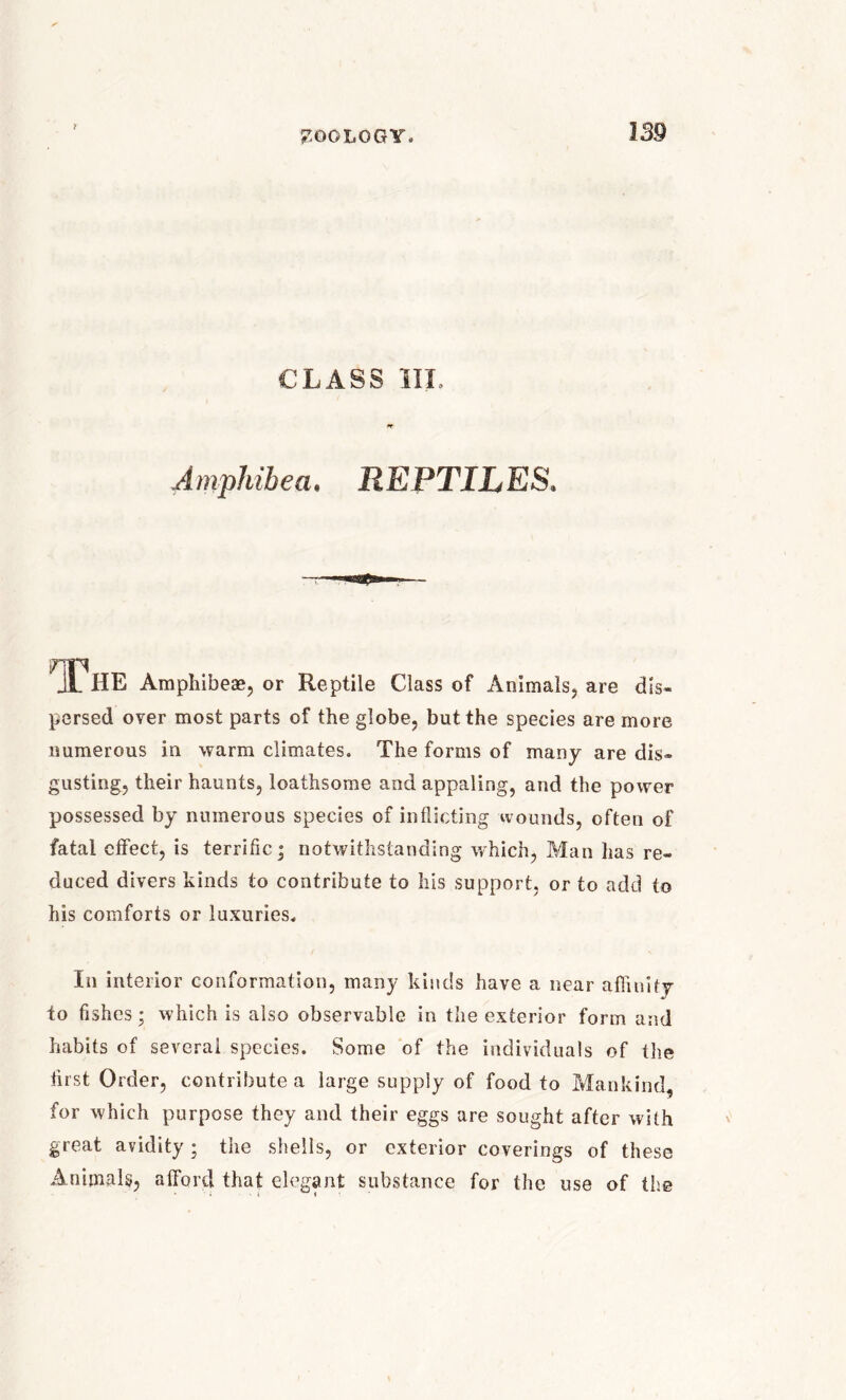 CLASS III, Amphibea. REPTILES. JL HE Amphibese, or Reptile Class of Animals, are dis- persed over most parts of the globe, but the species are more numerous in warm climates. The forms of many are dis- gusting, their haunts, loathsome and appaling, and the power possessed by numerous species of inflicting wounds, often of fatal effect, is terrific; notwithstanding which, Man has re- duced divers hinds to contribute to his support, or to add to his comforts or luxuries. In interior conformation, many kinds have a near affinity to fishes • which is also observable in the exterior form and habits of several species. Some of the individuals of the first Order, contribute a large supply of food to Mankind, for which purpose they and their eggs are sought after with great avidity; the shells, or exterior coverings of these Animals, afford that elegant substance for the use of the