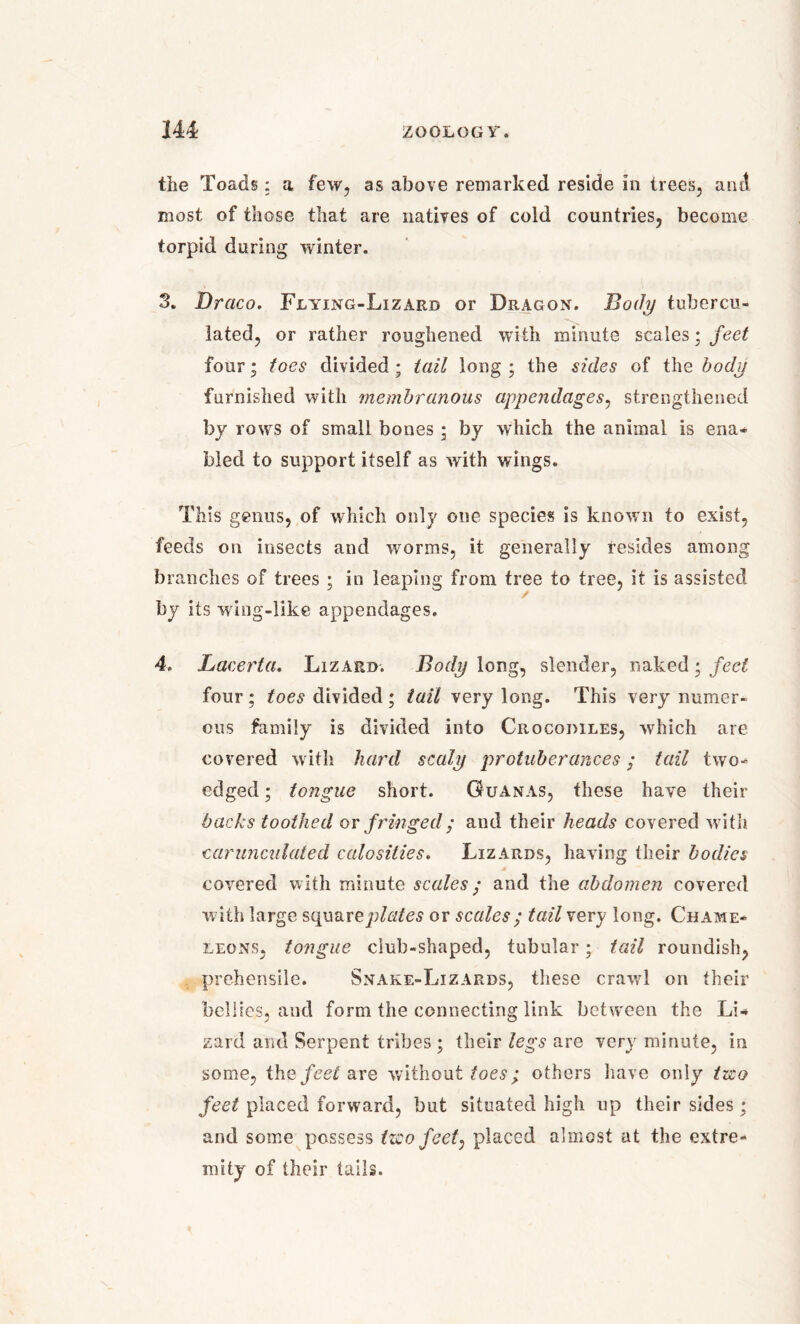 the Toads: a few, as above remarked reside in trees, anti most of those that are natives of cold countries, become torpid during winter. 3. Draco. Flying-Lizard or Dragon. Body tuhercu- lated, or rather roughened with minute scales; feet four; foes divided; tail long ; the sides of the body furnished with membranous appendages, strengthened by rows of small bones; by which the animal is ena- bled to support itself as with wings. This genus, of which only one species is known to exist, feeds on insects and worms, it generally resides among branches of trees ; in leaping from tree to tree, it is assisted by its wing-like appendages. 4. Lacerta. Lizard. Body long, slender, naked; feel four ; toes divided ; tail very long. This very numer- ous family is divided into Crocodiles, which are covered with hard scaly protuberances; tail two- edged ; tongue short. Guanas, these have their backs toothed or f ringed; and their heads covered with carunculated calosities. Lizards, having their bodies covered with minute scales; and the abdomen covered with large squareplates or scales; tail very long. Chame- leons, tongue club-shaped, tubular; tail roundish, prehensile. Snake-Lizards, these crawl on their bellies, aucl form the connecting link between the Li- zard and Serpent tribes ; their legs are very minute, in some, the feet are without toes; others have only tzeo feet placed forward, but situated high up their sides; and some possess tzcofeet: placed almost at the extre- mity of their tails.