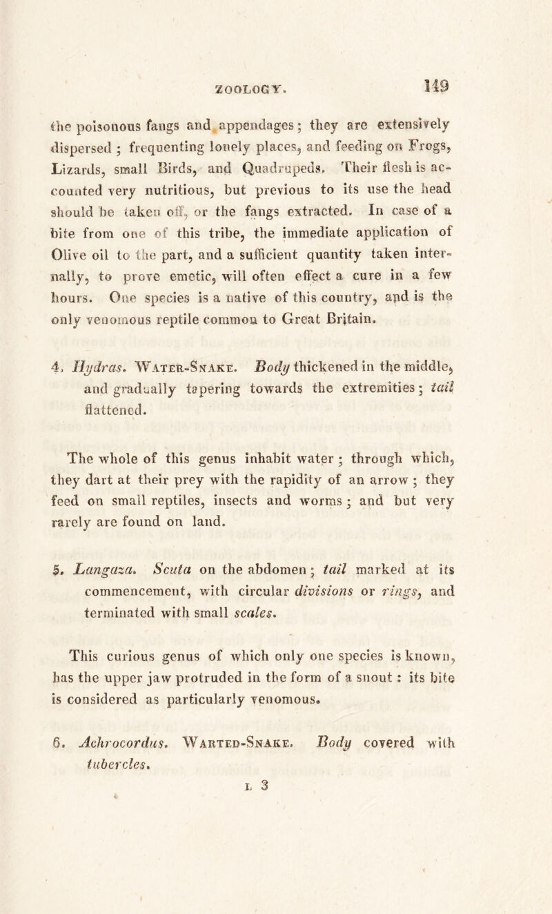 the poisonous fangs and appendages; they arc extensively dispersed ; frequenting lonely places, and feeding on Frogs, Lizards, small Birds, and Quadrupeds. Their iiesh is ac- counted very nutritious, but previous to its use the head should be taken off, or the fangs extracted. In case of a bite from one of this tribe, the immediate application of Olive oil to the part, and a sufficient quantity taken inter- nally, to prove emetic, will often effect a cure in a few hours. One species is a native of this country, and is the only venomous reptile common to Great Britain. 4, Hydras. Water-Sxake. Body thickened in the middle, and gradually tapering towards the extremities; tail flattened. The whole of this genus inhabit water ; through which, they dart at their prey with the rapidity of an arrow ; they feed on small reptiles, insects and worms; and but very rarely are found on land. 5. Langaza. Scuta on the abdomen; tail marked at its commencement, with circular divisions or rings, and terminated with small scales. This curious genus of which only one species is known, has the upper jaw protruded in the form of a snout : its bite is considered as particularly venomous. 6. Achrocordus. Warted-Snake. tubercles. Body covered with