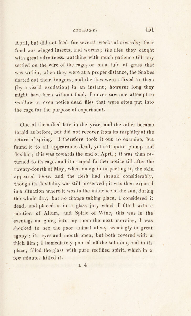 April, but did not feed for several weeks afterwards; tlieir food was winged insects, and worms; the flies they caught with great adroitness, watching with much patience till any settled on the wire of the cage, or on a tuft of grass that was within, when they were at a proper distance, the Snakes darted out their tongues, and the flies were affixed to them (by a viscid exudation) in an instant; however long they might have been without food, I never saw' one attempt to swallow or even notice dead flies that wrere often put into the cage for the purpose of experiment. One of them died late in the year, and the other became torpid as before, but did not recover from its torpidity at the return of spring. 1 therefore took it out to examine, but found it to all appearance dead, yet still quite plump and flexible ; this was towards the end of April; it was then re- turned to its cage, and it escaped further notice till after the twenty-fourth of May, when on again inspecting it, the skin appeared loose, and the flesh had shrunk considerably, though its flexibility was still preserved ; it was then exposed in a situation where it was in the influence of the sun, during the whole day, but no change taking place, I considered it dead, and placed it in a glass jar, which I filled with a solution of Allum, and Spirit of Wine, this was in the evening, on going into my room the next morning, J was shocked to see the poor animal alive, seemingly in great agony ; its eyes and mouth open, but both covered with a thick film ; I immediately poured off the solution, and in its place, filled the glass with pure rectified spirit, which in a few minutes killed it. l 4
