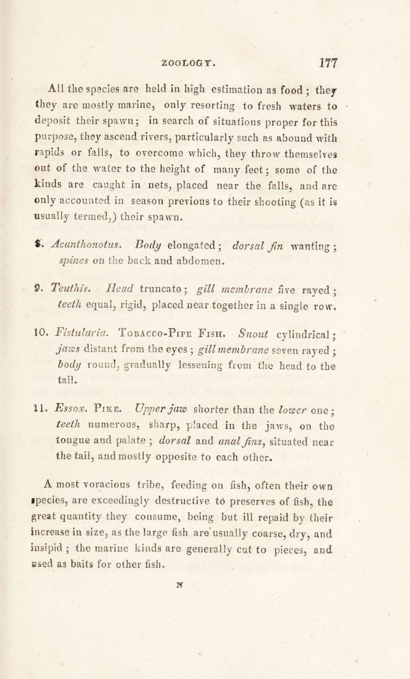 All the species are held in high estimation as food ; they they are mostly marine, only resorting to fresh waters to deposit their spawn; in search of situations proper for this purpose, they ascend rivers, particularly such as abound with rapids or falls, to overcome which, they throw themselves out of the water to the height of many feet; some of the kinds are caught in nets, placed near the falls, and are only accounted in season previous to their shooting (as it is usually termed,) their spawn. S. Acunthonotus. Body elongated ; dorsal Jin wanting ; spines on the back and abdomen. 9. Teuthis. Head truncate; gill membrane five rayed ; teeth equal, rigid, placed near together in a single row, 10. Fistularia. Tobacco-Pipe Fisii. Snout cylindrical; jaws distant from the eyes ; gill membrane seven rayed ; body round, gradually lessening from the head to the tail, XI. Essox. Pike. Upper jaw shorter than the lower one; teeth numerous, sharp, placed in the jaws, on the tongue and palate ; dorsal and anal fins, situated near the tail, and mostly opposite to each other. A most voracious tribe, feeding on fish, often their own ipecies, are exceedingly destructive to preserves of fish, the great quantity they consume, being but ill repaid by their increase in size, as the large fish are usually coarse, dry, and insipid ; the marine kinds are generally cut to pieces, and ssed as baits for other fish, if
