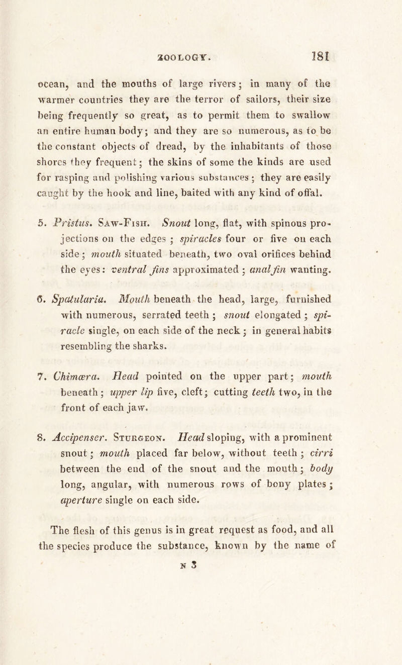 200LOGY. ocean, and the mouths of large rivers; in many of the warmer countries they are the terror of sailors, their size being frequently so great, as to permit them to swallow an entire human body; and they are so numerous, as to be the constant objects of dread, by the inhabitants of those shores *hey frequent; the skins of some the kinds are used for rasping and polishing various substances; they are easily caught by the hook and line, baited with any kind of offal. 5. Pristus. Saw-Fish. Snout long, flat, with spinous pro- jections on the edges ; spiracles four or five on each side; mouth situated beneath, two oval orifices behind the eyes: 'central fins approximated ; analJin wanting. 6. Spatularia. Mouth beneath the head, large, furnished with numerous, serrated teeth ; snout elongated ; spi- racle single, on each side of the neck; in general habits resembling the sharks. 7. Chimcera. Head pointed on the upper part; mouth beneath; upper lip five, cleft; cutting teeth two, in the front of each jaw. 8. Accipenser. Sturgeon. Head sloping, with a prominent snout; mouth placed far below, without teeth ; cirri between the end of the snout and the mouth; body long, angular, with numerous rows of bony plates; aperture single on each side. The flesh of this genus is in great request as food, and all the species produce the substance, known by the name of