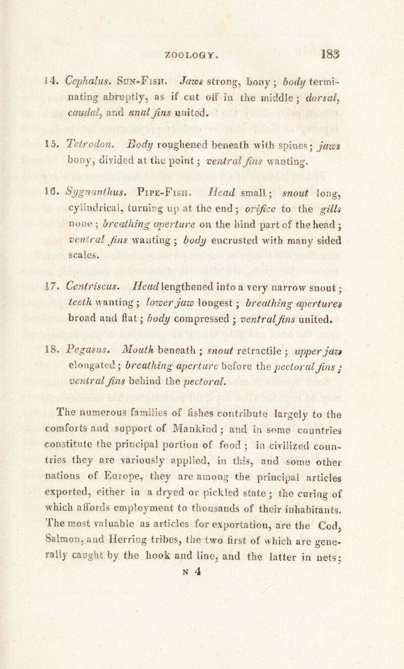 14. Cephalus, Sun-Fish, Jaws strong, bony; body termi~ Dating abruptly, as If cut olf m the middle : dorsal9 caudal, and anal fins united, 15. Tetrodon. Body roughened beneath with spines; jaws bony, divided at the point; ventral fins wanting. 16. Sygnanthus. Pipe-Fish. Head small; snout long, cylindrical, turning up at the end; orifice to the gills none ; breathing aperture on the hind part of the head ; ventral fins wanting ; body encrusted with many sided scales. 17. Centriscus. Head lengthened into a very narrow snout; teeth wanting; lower jaw longest; breathing apertures broad and flat; body compressed ; ventralfins united. 18. Pegasus• Mouth beneath ; snout retractile ; upper jaza elongated; breathing aperture before th q pectoral fins; ventral fins behind the pectoral. The numerous families of fishes contribute largely to the comiorts and support of JVIankind ; and in some countries constitute the principal portion of food ; in civilized coun- tries they are variously applied, in this, and some other nations of Europe, they are among the principal articles exported, either in a dryed or pickled state ; the curing of which aflbids employment to thousands of their inhabitants. The most valuable as articles for exportation, are the Cod, Salmon, and Herring tribes, the two first of which are gene- rally caught by the hook and line, and the latter in nets; n 4