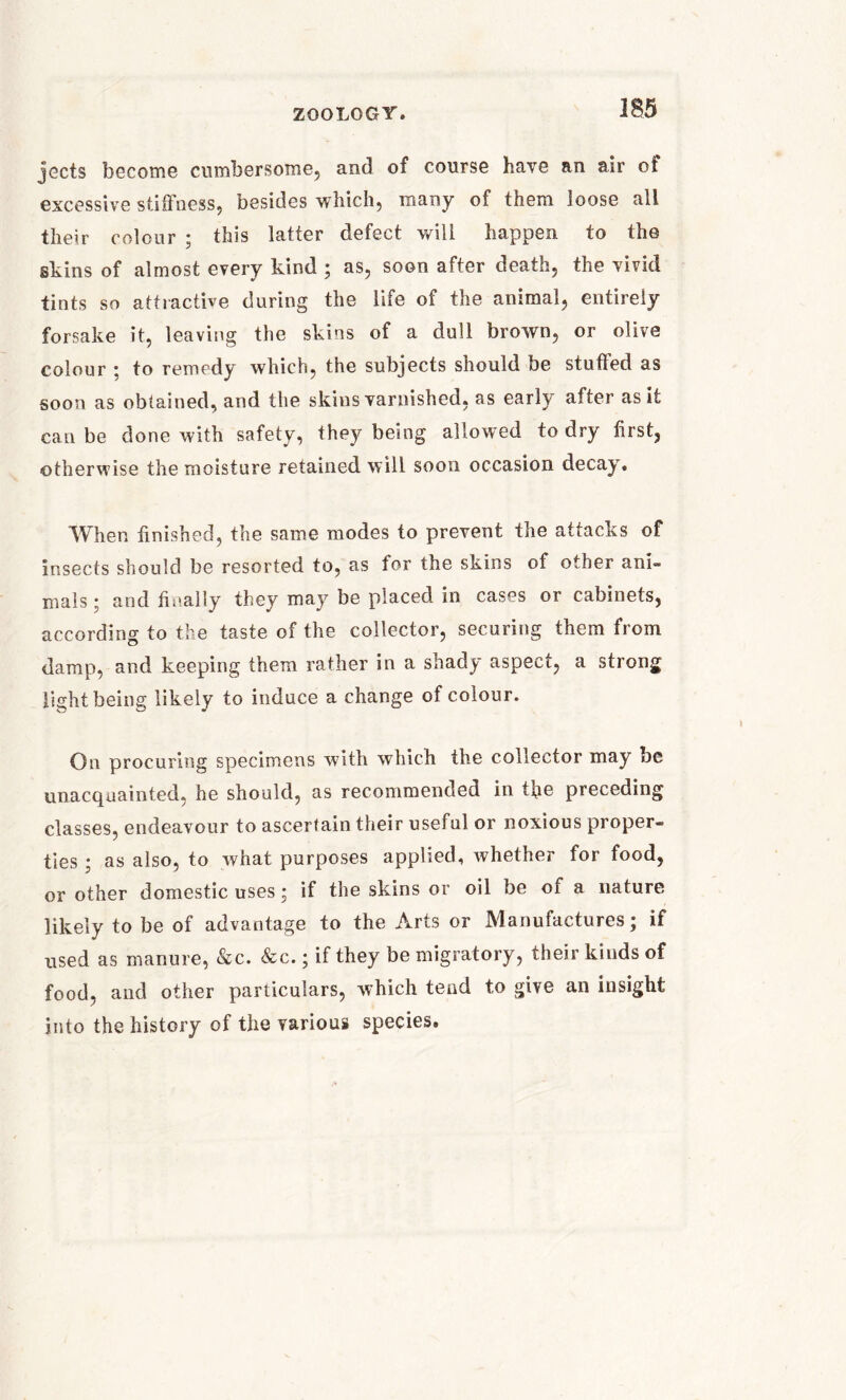 jects become cumbersome, and of course have an air of excessive stiffness, besides which, many of them loose all their colour ; this latter defect will happen to the skins of almost every kind ; as, soon after death, the vivid tints so attractive during the life of the animal, entirely forsake it, leaving the skins of a dull brown, or olive colour ; to remedy which, the subjects should be stuffed as soon as obtained, and the skins varnished, as early after as it can be done with safety, they being allowed to dry first, otherwise the moisture retained will soon occasion decay. AVhen finished, the same modes to prevent the attacks of insects should be resorted to, as for the skins of other ani- mals ; and finally they may be placed in cases or cabinets, according to the taste of the collector, securing them from damp, and keeping them rather in a shady aspect, a strong light being likely to induce a change of colour. On procuring specimens with which the collector may be unacquainted, he should, as recommended in the preceding classes, endeavour to ascertain their useful or noxious proper- ties ; as also, to what purposes applied, whether for food, or other domestic uses; if the skins or oil be of a nature likely to be of advantage to the Arts or Manufactures; if used as manure, &c. &c.; if they be migratory, their kinds of food, and other particulars, which tend to give an insight into the history of the various species.