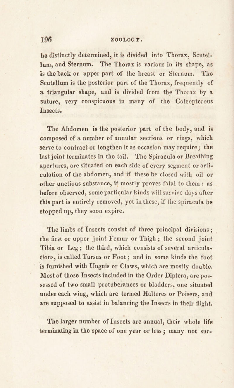 fo© distinctly determined, it is divided into Thorax, Scutel- lum, and Sternum. The Thorax is various in its shape, as as the back or upper part of the breast or Sternum. The Scutellum is the posterior part of the Thorax, frequently of a triangular shape, and is divided from the Thorax by a suture, very conspicuous in many of the Coleopterous Insects. The Abdomen is the posterior part of the body, and is composed of a number of annular sections or rings, which serve to contract or lengthen it as occasion may require; the last joint terminates in the tail. The Spiracula or Breathing apertures, are situated on each side of every segment or arti- culation of the abdomen, and if these be closed with oil or other unctious substance, it mostly proves fatal to them: as before observed, some particular kinds will survive days after this part is entirely removed, yet in these, if the spiracula be stopped up, they soon expire. The limbs of Insects consist of three principal divisions; the first or upper joint Femur or Thigh ; the second joint Tibia or Leg; the third, which consists of several articula- tions, is called Tarsus or Foot; and in some kinds the foot is furnished with Unguis or Claws, which are mostly double. Most of those Insects included in the Order Diptera, are pos- sessed of two small protuberances or bladders, one situated under each wing, which are termed Halteres or Poisers, and are supposed to assist in balancing the Insects in their flight. The larger number of Insects are annual, their whole life terminating in the space of one year or less; many not sur-