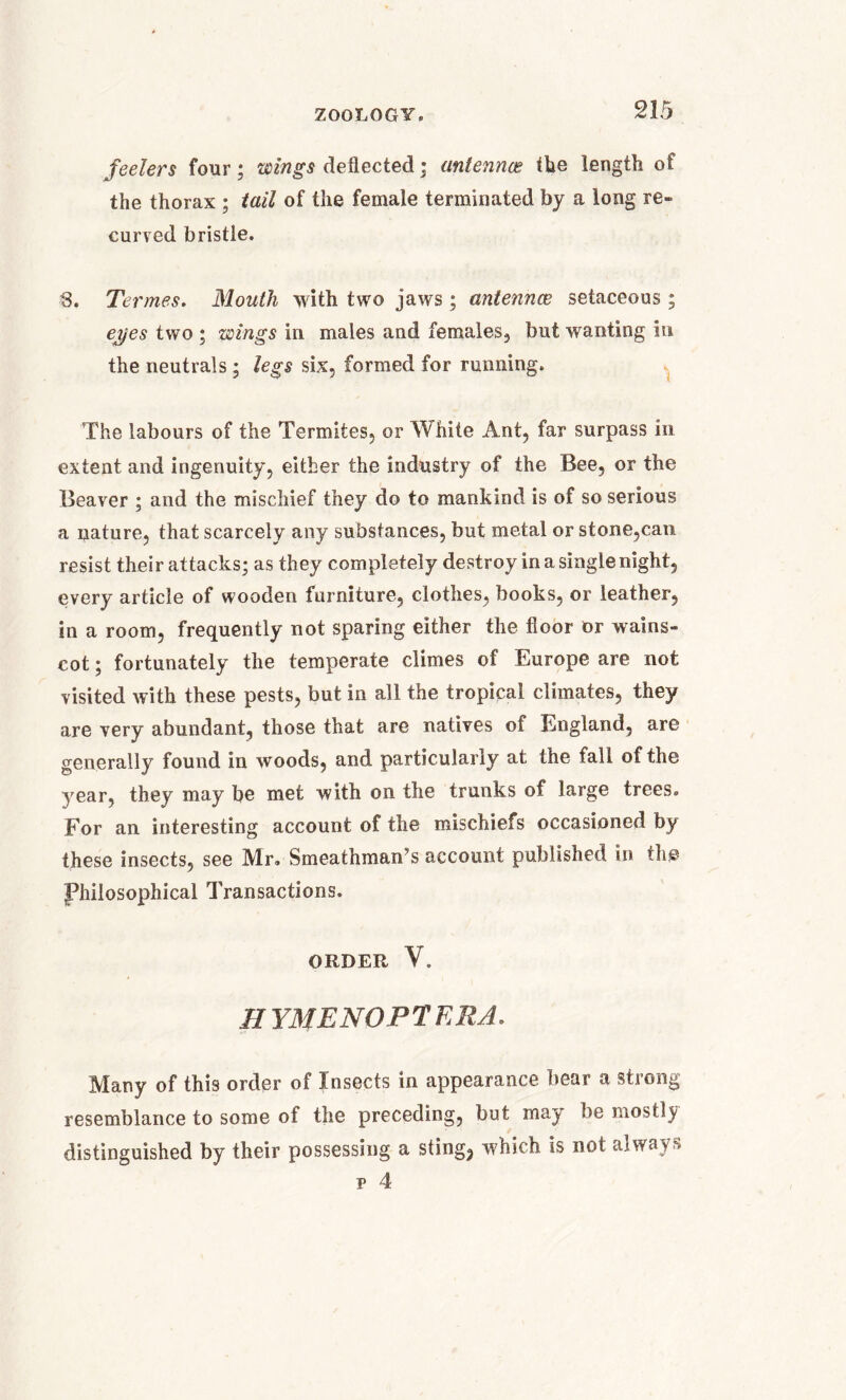 feelers four; wings deflected ; antennas the length of the thorax ; tail of the female terminated by a long re- curved bristle. 3. Termes. Mouth with two jaws; antennae setaceous ; ej/es two ; wings in males and females, but wanting in the neutrals ; legs six, formed for running. The labours of the Termites, or White Ant, far surpass in extent and ingenuity, either the industry of the Bee, or the Beaver ; and the mischief they do to mankind is of so serious a nature, that scarcely any substances, but metal or stone,can resist their attacks; as they completely destroy in a single night, every article of wooden furniture, clothes, books, or leather, in a room, frequently not sparing either the floor or wains- cot ; fortunately the temperate climes of Europe are not visited with these pests, but in all the tropical climates, they are very abundant, those that are natives of England, are generally found in woods, and particularly at the fall of the year, they may be met with on the trunks of large trees. For an interesting account of the mischiefs occasioned by these insects, see Mr. Smeathinan’s account published in the Philosophical Transactions. ORDER V. HYMENOPTKRA. Many of this order of Insects in appearance bear a strong resemblance to some of the preceding, but may be mostly distinguished by their possessing a sting, which is not always