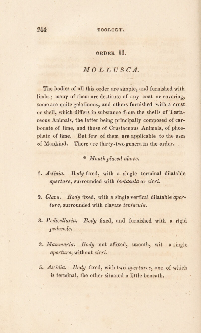ORDER II. MOLL US CA. The bodies of all this order are simple, and furnished with limbs; many of them are destitute of any coat or covering, some are quite gelatinous, and others furnished with a crust or shell, which differs in substance from the shells of Testa- ceous Animals, the latter being principally composed of car- bonate of lime, and those of Crustaceous Animals, of phos- phate of lime. But few of them are applicable to the uses of Mankind. There are thirty-two genera in the order. * Mouth placed above. t. Actinia. Body fixed, with a single terminal dilatable aperture, surrounded with tentacula or cirri. 2. Clava. Body fixed, with a single vertical dilatable aper- ture, surrounded with clavate tentacula. 3. Fedicellaria. Body fixed, and furnished with a rigid peduncle. 3. Mammaria. Body not affixed, smooth, wit a single aperture, without cirri. 5. Ascidia. Body fixed, with two apertures, one of which is terminal, the other situated a little beneath.