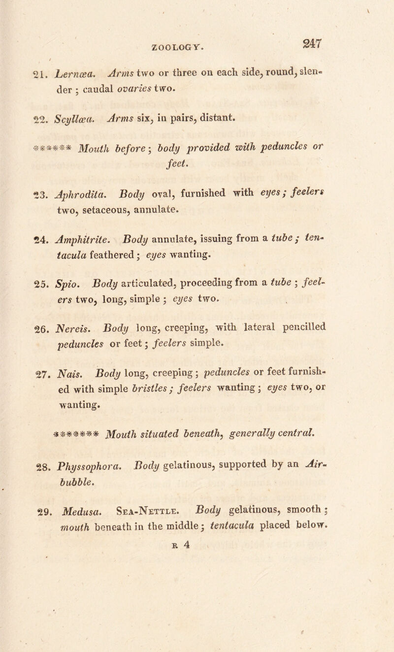 21. Jberncea. Arms two or three on each side, round, slen<= der ; caudal ovaries two. 22. Scyllcea. Arms six, in pairs, distant. ****** Mouth before; body provided with peduncles or feet. 23. Aphrodita. Body oval, furnished with eyes; feelers two, setaceous, annulate. 24. Amphitrite. Body annulate, issuing from a tube ; ten- tacula feathered ; eyes wanting. 25. Spio. Body articulated, proceeding from a tube ; feel- ers two, long, simple ; eyes two. 26. Nereis. Body long, creeping, with lateral pencilled peduncles or feet; feelers simple. 27. Nais. Body long, creeping; peduncles or feet furnish- ed with simple bristles; feelers wanting; eyes two, or wanting. ******* Mouth situated beneath, generally central. 28. Physsophora. Body gelatinous, supported by an Air- bubble. 29. Medusa. Sea-Nettle. Body gelatinous, smooth; mouth beneath in the middle; tentacula placed below.