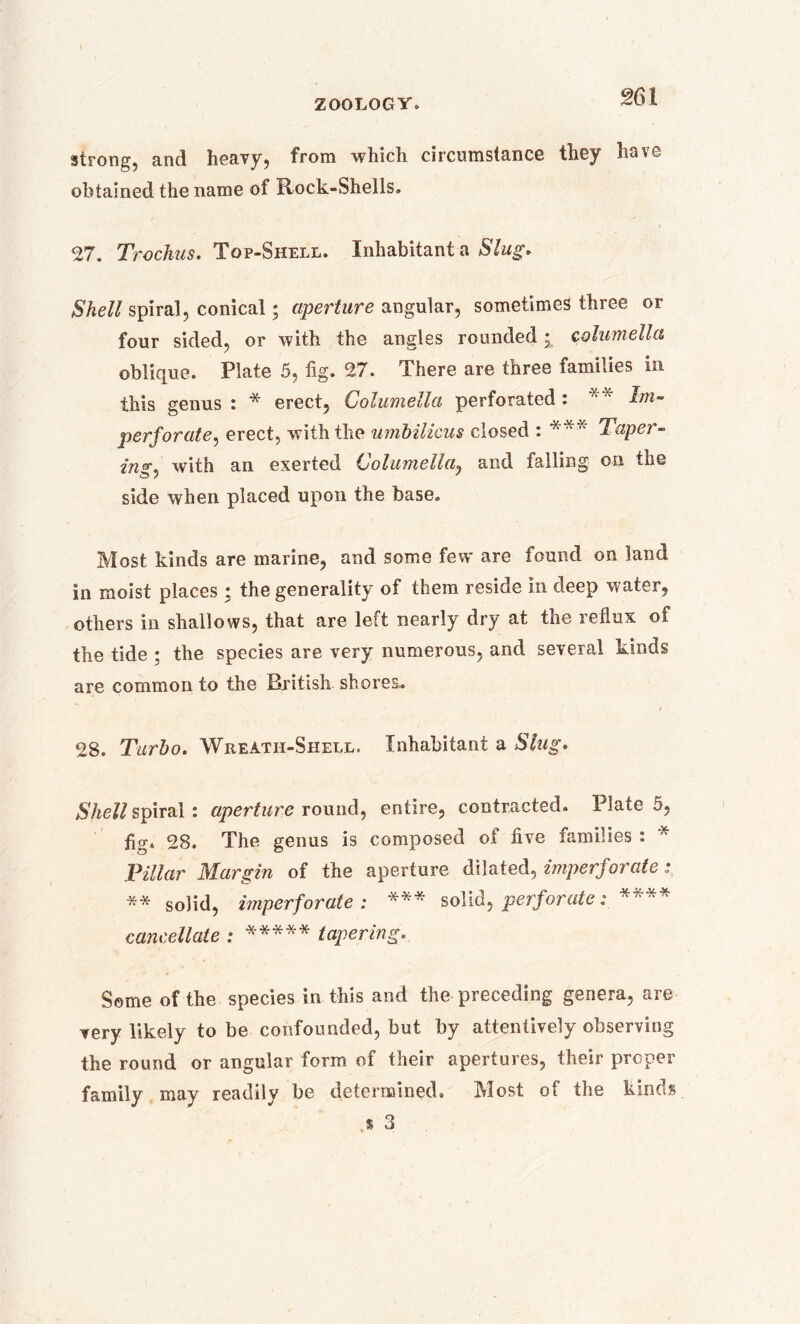 strong, and heavy, from which circumstance they have- obtained the name of Rock-Shells. 27. Trochus, Top-Shell. Inhabitant a Slug, Shell spiral, conical; aperture angular, sometimes three or four sided, or with the angles rounded • columella oblique. Plate 5, fig. 27. There are three families in this genus i * erect. Columella perforated i Im- perforate ^ erect, with the umbilicus closed : *** Taper- in*. with an exerted Columella, and falling on the side when placed upon the base. Most kinds are marine, and some few are found on land in moist places : the generality of them reside in deep water, others in shallows, that are left nearly dry at the reflux of the tide ; the species are very numerous, and several kinds are common to the British shores. / 28. Turbo. Wreath-Shell. Inhabitant a Slug. Shell spiral: aperture round, entire, contracted. Plate 5, fig. 28. The genus is composed of five families : * Pillar Margin of the aperture dilated, imperforate: ** solid, imperforate: *** solid, perforate;. **** cancellate : ***** tapering. Some of the species in this and the preceding genera, are very likely to be confounded, but by attentively observing the round or angular form of their apertures, their proper family may readily be determined. Most of the kinds .* 3