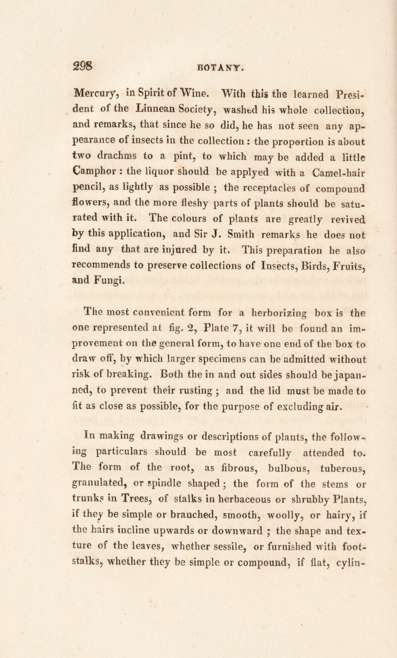 Mercury, in Spirit of Wine. With this the learned Presi- dent of the Linnean Society, washed his whole collection, and remarks, that since he so did, he has not seen any ap- pearance of insects in the collection: the proportion is about two drachms to a pint, to which may be added a little Camphor : the liquor should be applyed with a Camel-hair pencil, as lightly as possible ; the receptacles of compound flowers, and the more fleshy parts of plants should be satu- rated with it. The colours of plants are greatly revived by this application, and Sir J. Smith remarks he does not find any that are injured by it. This preparation he also recommends to preserve collections of Insects, Birds, Fruits, and Fungi. The most convenient form for a herborizing box is the one represented at fig. 2, Plate 7, it will be found an im- provement on the general form, to have one end of the box to draw off, by which larger specimens can be admitted without risk of breaking. Both the in and out sides should be japan- ned, to prevent their rusting ; and the lid must be made to fit as close as possible, for the purpose of excluding air. In making drawings or descriptions of plants, the follow- ing particulars should be most carefully attended to. The form of the root, as fibrous, bulbous, tuberous, granulated, or spindle shaped; the form of the stems or trunks in Trees, of stalks in herbaceous or shrubby Plants, if they be simple or branched, smooth, woolly, or hairy, if the hairs incline upwards or downward • the shape and tex- ture of the leaves, whether sessile, or furnished with foot- stalks, whether they be simple or compound, if flat, cylin-