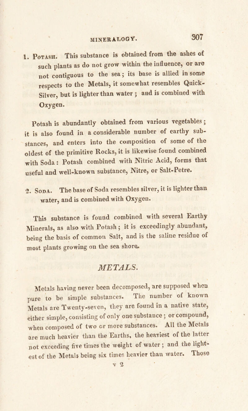 1. Potash. This substance is obtained from the ashes of such plants as do not grow within the influence, or are not contiguous to the sea; its base is allied in some respects to the Metals, it somewhat resembles Quick- Silver, but is lighter than water ; and is combined with Oxygen. Potash is abundantly obtained from various vegetables; it is also found in a considerable number of earthy sub- stances, and enters into the composition of some of the oldest of the primitive Rocks, it is likewise found combined with Soda: Potash combined with Nitric Acid, forms that useful and well-known substance, Nitre, or Salt-Petre. 2. Soda. The base of Soda resembles silver, it is lighter than water, and is combined with Oxygen. This substance is found combined with several Earthy Minerals, as also with Potash ; it is exceedingly abundant, being the basis of common Salt, and is the saline residue of most plants growing on the sea shore. METALS. Metals having never been decomposed, are supposed when pure to be simple substances. The number of known Metals are Twenty-seven, they are found in a native state, either simple, consisting of only one substance; or compound, when composed of two or more substances. All the Metals are much heavier than the Earths, the heaviest of the latter not exceeding five times the weight of water ; and the light- est of the Metals being six times heavier than water. Those ■y