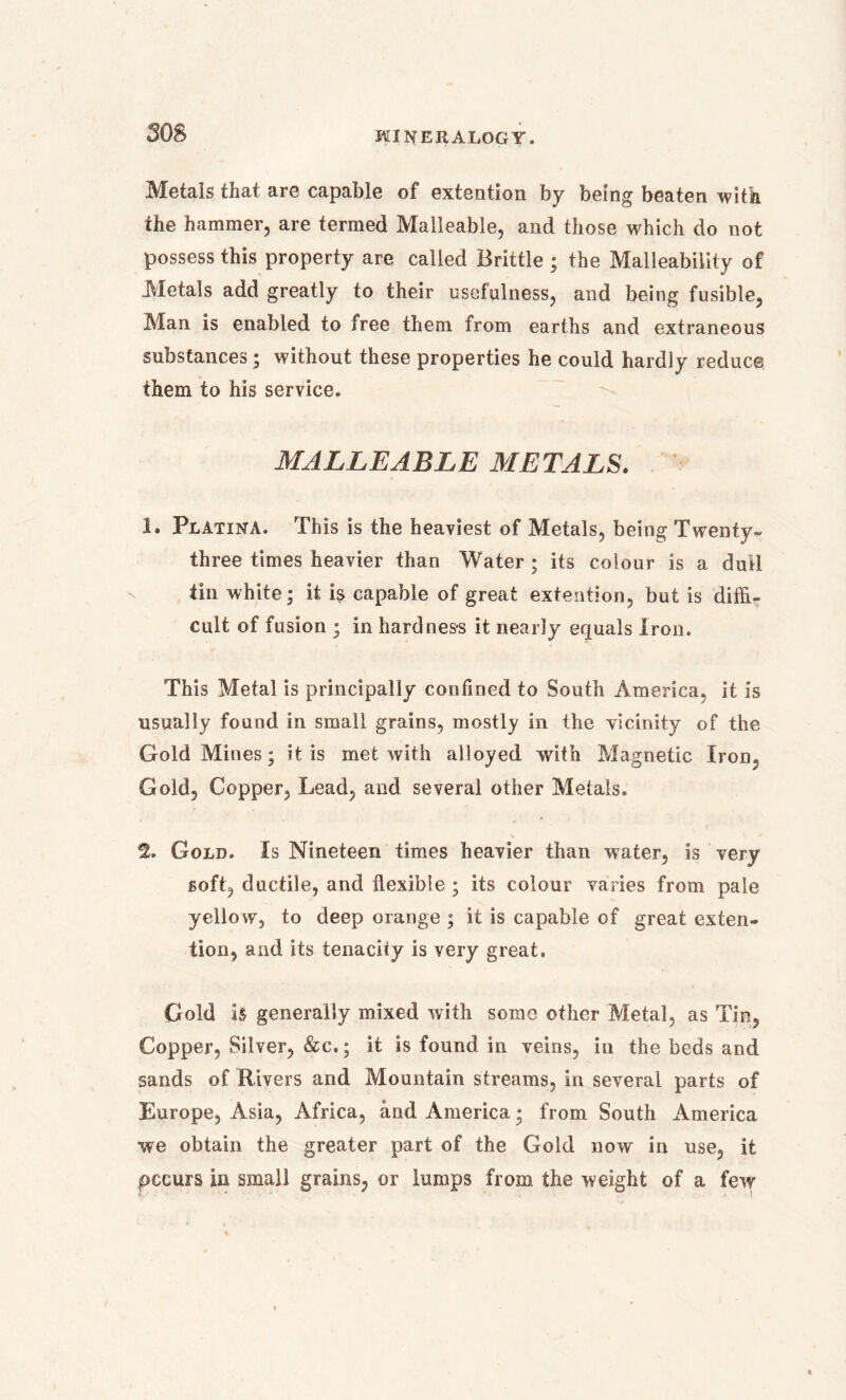 Metals that are capable of extention by being beaten with the hammer, are termed Malleable, and those which do not possess this property are called Brittle ; the Malleability of Metals add greatly to their usefulness, and being fusible, Man is enabled to free them from earths and extraneous substances; without these properties he could hardly reduce them to his service. MALLEABLE METALS. 1. Platina. This is the heaviest of Metals, being Twenty- three times heavier than Water ; its colour is a dull tin white; it is capable of great extention, but is diffi- cult of fusion ; in hardness it nearly equals Iron. This Metal is principally confined to South America, it is usually found in small grains, mostly in the vicinity of the Gold Mines; it is met with alloyed with Magnetic Iron, Gold, Copper, Lead, and several other Metals. % Gold. Is Nineteen times heavier than water, is very soft, ductile, and flexible ; its colour varies from pale yellow, to deep orange ; it is capable of great exten- tion, and its tenacity is very great. Gold is generally mixed with some other Metal, as Tin, Copper, Silver, &c.; it is found in veins, in the beds and sands of Rivers and Mountain streams, in several parts of Europe, Asia, Africa, and America; from South America we obtain the greater part of the Gold now in use, it pccurs in small grains, or lumps from the weight of a few