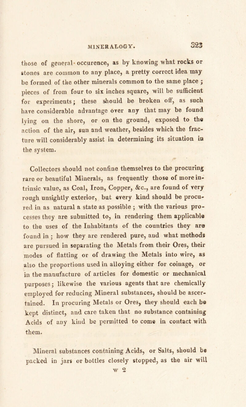 32^ those of general* occurence, as by knowing what rocks or stones are common to any place, a pretty correct idea may be formed of the other minerals common to the same place ; pieces of from four to six inches square, will be sufficient for experiments; these should be broken off, as such have considerable advantage over any that may be found lying on the shore, or on the ground, exposed to the action of the air, sun and weather, besides which the frac- ture will considerably assist in determining its situation in the system. Collectors should not confine themselves to the procuring rare or beautiful Minerals, as frequently those of more in- trinsic value, as Coal, Iron, Copper, &c., are found of very rough unsightly exterior, but every kind should be procu- red in as natural a state as possible ; with the various pro- cesses they are submitted to, in rendering them applicable to the uses of the Inhabitants of the countries they are found in ; how they are rendered pure, and what methods are pursued in separating the Metals from their Ores, their modes of flatting or of drawing the Metals into wire, as also the proportions used in alloying either for coinage, or in the manufacture of articles for domestic or mechanical purposes; likewise the various agents that are chemically employed for reducing Mineral substances, should be ascer- tained. In procuring Metals or Ores, they should each be kept distinct, and care taken that no substance containing Acids of any kind be permitted to come in contact with them. Mineral substances containing Acids, or Salts, should be packed in jars or bottles closely stopped, as the air will w 2