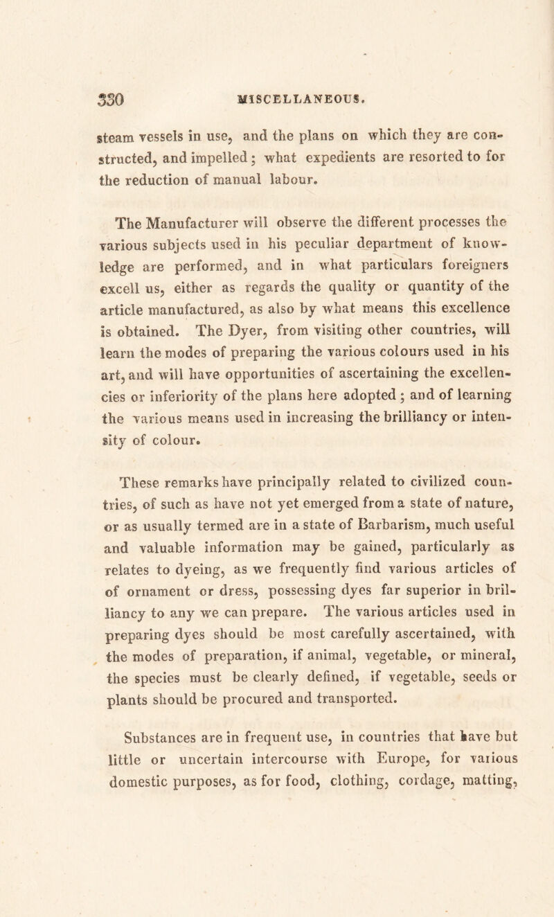 steam vessels in use, and the plans on which they are con- structed, and impelled; what expedients are resorted to for the reduction of manual labour. The Manufacturer will observe the different processes the various subjects used in his peculiar department of know- ledge are performed, and in what particulars foreigners excell us, either as regards the quality or quantity of the article manufactured, as also by what means this excellence is obtained. The Dyer, from visiting other countries, will learn the modes of preparing the various colours used in his art, and will have opportunities of ascertaining the excellen- cies or inferiority of the plans here adopted ; and of learning the various means used in increasing the brilliancy or inten- sity of colour. These remarks have principally related to civilized coun- tries, of such as have not yet emerged from a state of nature, or as usually termed are in a state of Barbarism, much useful and valuable information may be gained, particularly as relates to dyeing, as we frequently find various articles of of ornament or dress, possessing dyes far superior in bril- liancy to any we can prepare. The various articles used in preparing dyes should be most carefully ascertained, with the modes of preparation, if animal, vegetable, or mineral, the species must be clearly defined, if vegetable, seeds or plants should be procured and transported. Substances are in frequent use, in countries that have but little or uncertain intercourse with Europe, for various domestic purposes, as for food, clothing, cordage, matting.