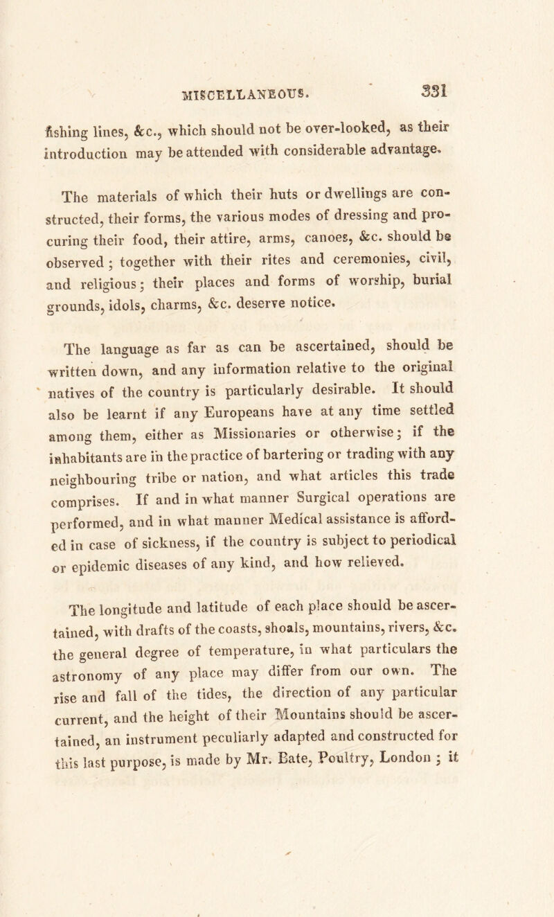 Ashing lines, &c., which should not be over-looked, as their introduction may be attended with considerable advantage. The materials of which their huts or dwellings are con- structed, their forms, the various modes of dressing and pro- curing their food, their attire, arms, canoes, &c. should be observed ; together with their rites and ceremonies, civil, and religious; their places and forms of worship, burial grounds, idols, charms, &c. deserve notice. The language as far as can be ascertained, should be written down, and any information relative to the original natives of the country is particularly desirable. It should also be learnt if any Europeans have at any time settled among them, either as Missionaries or otherwise; if the inhabitants are in the practice of bartering or trading with any neighbouring tribe or nation, and what articles this trade comprises. If and in what manner Surgical operations are performed, and in what manner Medical assistance is afford- ed in case of sickness, if the country is subject to periodical or epidemic diseases of any kind, and how relieved. The longitude and latitude of each place should be ascer- tained, with drafts of the coasts, shoals, mountains, rivers, &c. the general degree of temperature, in what particulars the astronomy of any place may differ from oui own. The rise and fall of the tides, the direction of any particular current, and the height of their Mountains should be ascer- tained, an instrument peculiarly adapted and constructed for this last purpose, is made by Mr. Bate, Poultry, London ; it