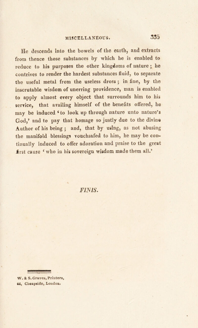 He descends into the bowels of the earth, and extracts from thence those substances by which he is enabled to reduce to his purposes the other kingdoms of nature; he contrives to render the hardest substances fluid, to separate the useful metal from the useless dross ; in fine, by the inscrutable wisdom of unerring providence, man is enabled to apply almost every object that surrounds him to his service, that availing himself of the benefits offered, he may be induced ‘ to look up through nature unto nature’s God,’ and to pay that homage so justly due to the divine Author of his being ; and, that by using, as not abusing the manifold blessings vouchsafed to him, he may be con« tinually induced to offer adoration and praise to the great Jrst cause (who in his sovereign wisdom made them alL” FINIS. W. & S. Graves, Printers, %6, Cheapside, Lo»doa»