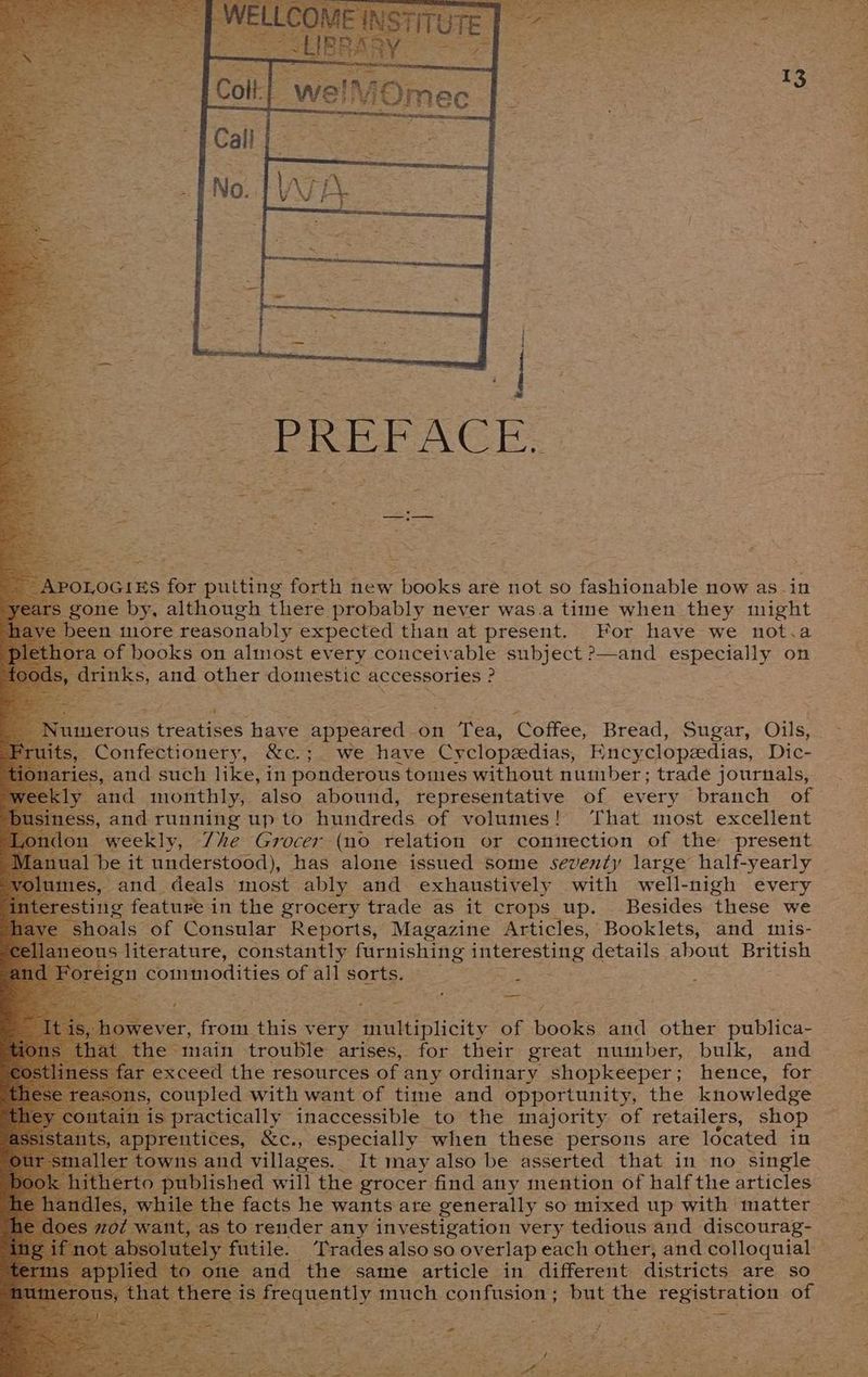 OLOGIES for putting forth new books are not so fashionable now as in ; gone by, although there probably never was.a time when they might een more reasonably expected than at present. For have we not.a ra of books on almost every conceivable subject ?—and especially on drinks, and other domestic accessories : ? merous treatises have appeared on Tea, Coffee, Bread, Sugar, Oils, , Confectionery, &amp;c.; we have Cyclopeedias, Encyclopedias, Dic- ies, and such like, in ponderous tomes without number; trade journals, y and monthly, also abound, representative of every branch of sss, and running up to hundreds of volumes! That most excellent m weekly, 7he Grocer (no relation or connection of the present al be it understood), has alone issued some seventy large half-yearly mes, and deals most ably and exhaustively with well-nigh every esting feature in the grocery trade as it crops up. Besides these we “shoals of Consular Reports, Magazine Articles, Booklets, and mis- laneous: literature, constantly furnishing AA LET ESUS details about British foreign commodities of all sorts. : U ( sal 7 e main trouble arises, for their great number, bulk, and ‘exceed the resources of any ordinary shopkeeper; hence, for coupled with want of time and opportunity, the knowledge s practically inaccessible to the majority of retailers, shop apprentices, &amp;c., especially when these persons are Idcated in ler towns and villages. It may also be asserted that in no single ithe erto published will the grocer find any mention of half the articles les, while the facts he wants are generally so mixed up with matter mot W -as to render any investigation very tedious and discourag- y futile. Trades also so overlap each other, and. colloquial ere. is frequently much confusion ; but the registration of