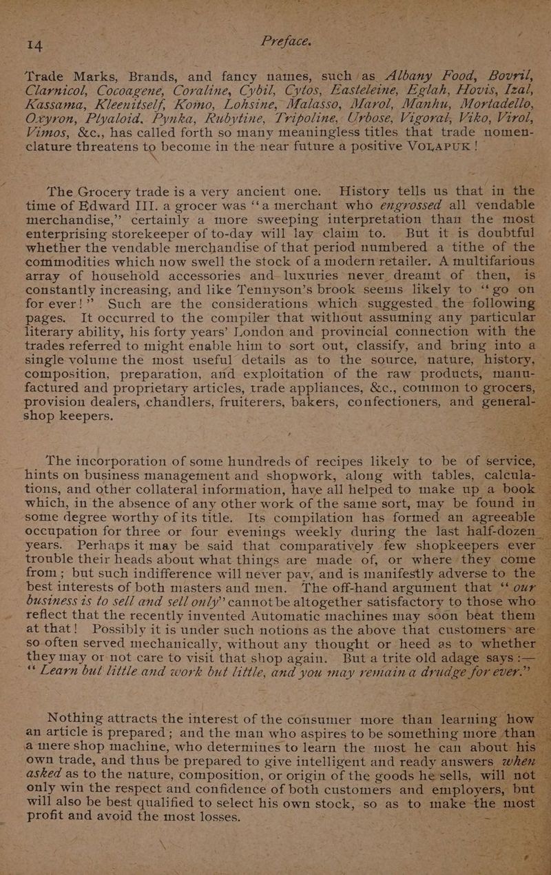 De ce cae eS Oo LEO RL RT ONY we ge Area atg)- pee Preface. Bas) Exe ee Trade Marks, Brands, and fancy names, suchas Albany Food, Bovril, Clarnicol, Cocoagene, Coraline, Cybil, Cytos, Easteletne, Eglah, Hovis, [zal, Kassama, Kleenttself, Komo, Lohsine, Malasso, Marol, Manhu, Mortadelio, Oxyron, Ptyaloid. Pynka, Rubytine, Tripoline, Urbose, Vigorat, Viko, Virol, Vimos, &amp;c., has called forth so many meaningless titles that trade nomen- The Grocery trade is a very ancient one. History tells us that in the © time of Edward III. a grocer was ‘‘a merchant who engrossed all vendable merchandise,” certainly a more sweeping interpretation than the most enterprising storekeeper of to-day will lay claim to. But it is doubtful whether the vendable merchandise of that period numbered a tithe of the commodities which now swell the stock of a modern retailer. A multifarious array of household accessories and- luxuries never dreamt of then, is constantly increasing, and like Tennyson’s brook seems likely to “‘go on for ever!’’ Such are the considerations which suggested. the following — pages. It occurred to the compiler that without assuming any particular literary ability, his forty years’ Ioondon and provincial connection with the trades referred to might enable him to sort out, classify, and bring into a — single volume the most useful details as to the source, nature, history, ~ composition, preparation, and exploitation of the raw products, manu- factured and proprietary articles, trade appliances, &amp;c., common to grocers, provision dealers, chandlers, fruiterers, bakers, confectioners, and general- _ The incorporation of some hundreds of recipes likely to be of service, . hints on business management and shopwork, along with tables, calenla- — tions, and other collateral information, have all helped to make up a book ~ ¥ which, in the absence of any other work of the same sort, may be found 1137 some degree worthy ofits title. Its compilation has formed an agreeable ~ occupation for three or four evenings weekly during the last half-dozen years. Perhaps it may be said that comparatively few shopkeepers ever — trouble their heads about what things are made of, or where they come — from ; but such indifference will never pay, and is manifestly adverse to the — best interests of both masters and men. The off-hand argument that ‘our — business is to sell and sell only” cannot be altogether satisfactory to those who — reflect that the recently invented Automatic machines may soon beat them — at that! Possibly it is under such notions as the above that customers are — so often served mechanically, without any thought or heed as to whether — they may or not care to visit that shop again. Buta trite old adage ‘says i— P “ “ah ; 4nd