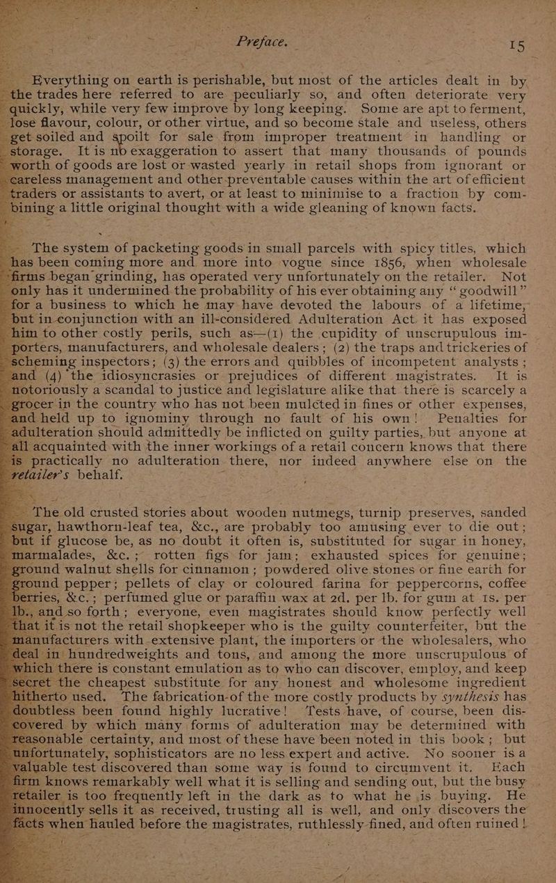 ss | Kew | Preface. é . . I5 \ + Ecc vthiie on earth is perishable, but most of the articles dealt in by. the trades here referred to are peculiarly so, and often deteriorate very * quickly, while very few improve by long keeping. Some are apt to ferment, Prose flavour, colour, or other virtue, and so become stale and useless, others get soiled and spoilt for sale from improper treatment in handling or storage. It is nod exaggeration to assert that many thousands of pounds worth of goods are lost or wasted yearly in retail shops from ignorant or careless management and other-preventable causes within the art of efficient aders or assistants to avert, or at least to minimise to a fraction by com- ges a little original thought with a wide gleaning of known facts. The system of packeting pores in small parcels with spicy titles, which has been coming more and more into vogue since 1856; when wholesale firms began grinding, has operated very unfortunately on the retailer. Not only has it undermined the probability of his ever obtaining any “ goodwill” for a business to which he may have devoted the labours of a lifetime, but in conjunction with an ill-considered Adulteration Act it has exposed im to other costly perils, such as—(1) the cupidity of unscrupulous im- orters, manufacturers, and wholesale dealers; (2) the traps and trickeries of heming inspectors ; ( 3) the errors and quibbles of incompetent analysts ; id (4) the idiosyncrasies or prejudices of different magistrates. It is oriously a scandal to justice and legislature alike that there is scarcely a cer in the country who has not been mulcted in fines or other expenses, and held up to ignominy through no fault of his own! Penalties for ee tion should admittedly be inflicted on guilty parties, but anyone at all acquainted with the inner workings of a retail concern knows that there practically no adulteration there, nor indeed anywhere else on the tler’s behalf. e8 The old crusted stories about wooden nutmegs, turnip preserves, sanded gar, hawthorn-leaf tea, &amp;c., are probably too amusing ever to die out; ut if glucose be, as no doubt it often is, substituted for sugar in honey, larmalades, &amp;c.; rotten figs for jam; exhausted spices for genuine; ground walnut shells for cinnamon ; powdered olive stones or fine earth for ground pepper; pellets of clay or coloured farina for peppercorns, coffee tries, &amp;c. ; ; perfumed glue or paraffin wax at 2d. per lb. for gum at Is. per ., and so forth : everyone, even magistrates should know perfectly well at. it is not the retail shopkeeper who is the guilty counterfeiter, but the nufacturers with-extensive plant, the importers or the wholesalers, who in’ hundredweights and tons, and among the more unscrupulous of there is constant emulation as to who can discover, employ, and keep cret the cheapest substitute for any honest and wholesome ingredient itherto used. The fabrication-of the more costly products by syuthesis has oubtless been found highly lucrative! Tests have, of course, been dis- covered by which many forms of adulteration may be determined with sasonable certainty, and most of these have been noted in this book; but rtunately, sophisticators are no less expert and active. No sooner isa aluable test discovered than some way is found to circumvent it. Each knows remarkably well what it is selling and sending out, but the busy | ler is too frequently left in the dark as to what he jis buying. He locently sells it as received, trusting all is well, and only discovers the hen hauled before the magistrates, ruthlessly. fined, and often ruined }