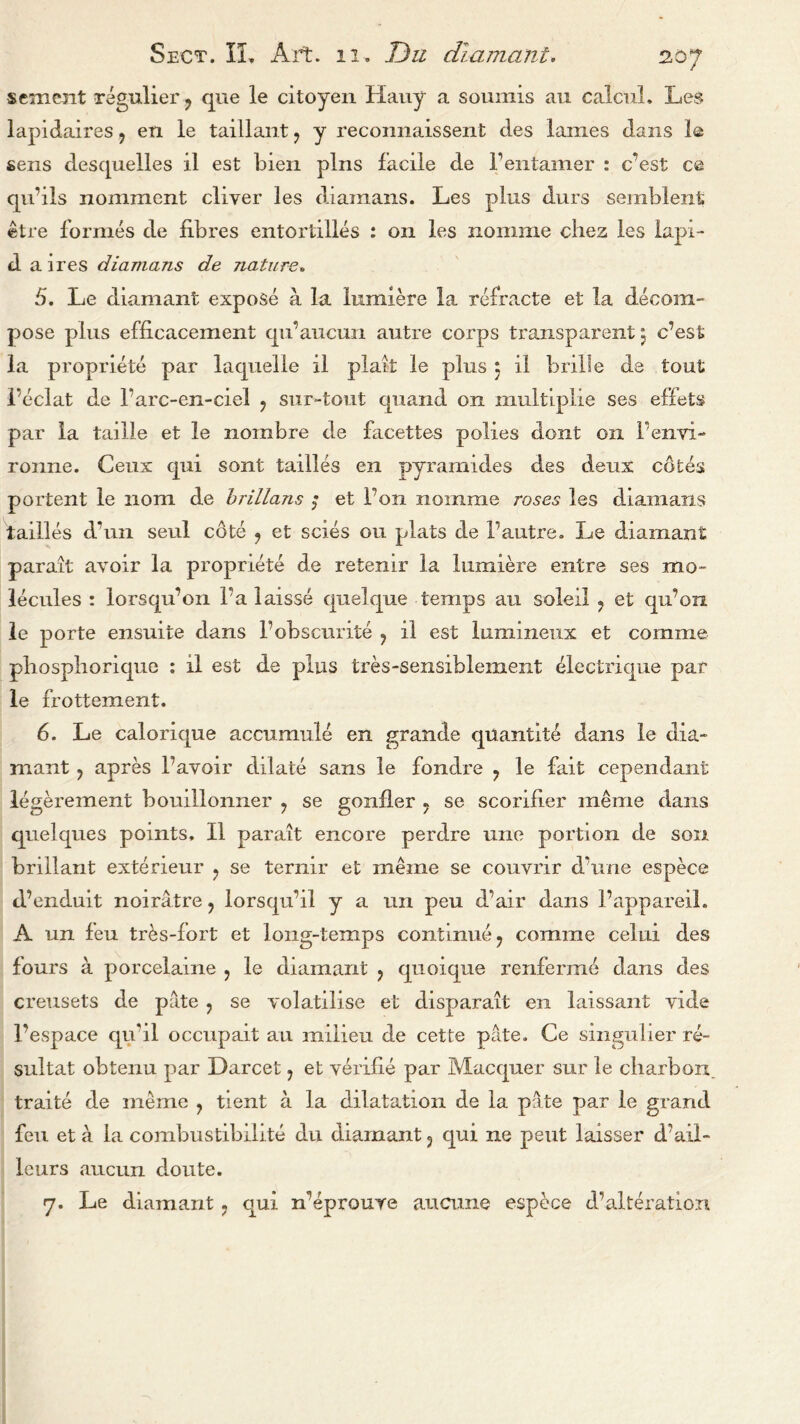 scment regulier ? que le citoyen Hauy a soumis au calcul. Les lapidaires 5 en le taillant ? y reconnaissent cles lames dans le sens desquelles il est bien pins facile de Fentamer : c’est ce qu’ils nomment diver les diainams. Les plus durs semblent: etre formes de fibres entortilles : on les noinme dies les lapi- d a ires diamans de nature„ 5. Le diamant expose a la lumiere la refracte et la decom- pose plus efficacement qu’aucun autre corps transparent; c’est la propriete par laquelle il plait le plus $ il bribe de tout 1’eclat de Farc-en-ciel ? sur-tout quand on multiplie ses effets par la taille et le n ombre de facettes polies dont oil Fenvi- ronne. Ceux qui sont tallies en pyramides des deux cotes portent le 110m de brillans ; et Ton nomme roses les diamans tailles d’un seul cote ? et scies on plats de F autre. Le diamant parait avoir la propriete de retemr la lumiere entre ses mo- lecules : lorsqu’on Fa laisse quelque temps au soldi ? et qu’on le porte ensuite dans l’obscurite ? il est lumineux et coriime pliospliorique ; il est de plus tres-sensiblement electrique par le frottement. 6. Le calorique accumule en grande quantite dans le dia- mant ? apres Favoir dilate sans le fondre ? le fait cependant legerement bouillonner ? se gonfler 5 se scorifier meme dans quelques points, Il parait encore perdre une portion de son brillant exterieur ? se ternir et meine se couvrir dame espece d’enduit noiratre ? lorsqudl y a un peu cFair dans l’appareil. A un feu tr&s-fort et long-temps continue ? comme celui des fours a porcelaine , le diamant ? quoique renferme dans des creusets de pate ? se volatilise et disparait en laissant vide Fespace qu’il occupait au milieu de cette pate. Ce singulier re- sultat obtenu par Darcet ? et verifie par Macquer sur le cliarbon traite de meme ? tient a la dilatation de la pate par le grand feu et a la combustibilite du diamant 3 qui ne pent laisser d'ail- leurs aucun doute.