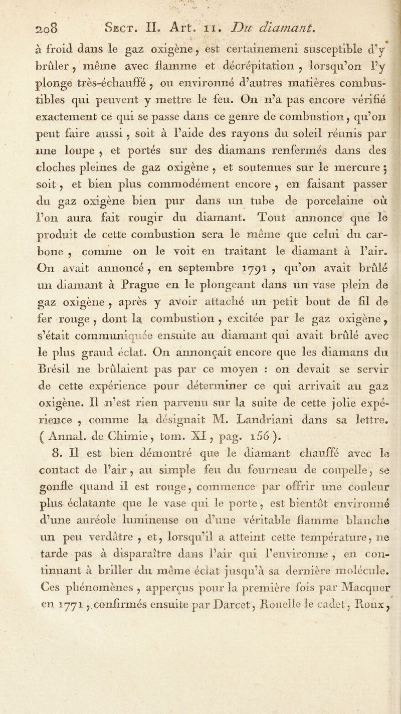 a froid dans le gaz oxigene ? est certainemeni susceptible d’y bruler ? meme avec flamme et decrepitation ? lorsqu’on Fy plonge tres-echauffe ? ou environne d’autres matieres combus- tibles c[ui peuvent y mettre le feu. On n’a pas encore verifie exactement ce qui se passe dans ce genre de combustion ? qivon peut faire aussi 7 soit a Faide des rayons du soleil reunis par nne loupe 7 et portes sur des diamans renfermes dans des cloches pleines de gaz oxigene 7 et soutenues sur le mercure 5 soit 7 et bien plus commoclement encore , en faisant passer du gaz oxigene bien pur dans un tube de porcelaine oit Fon aura fait rougir du diamant. Tout annonce que le produit de cette combustion sera le meme que celui du car- bone ? coniine on le voit en traitant le diamant a Fair. On avait annonce y en septembre 1791 , qu’on avait bride un diamant a Prague en le plongeant dans un vase plein de gaz oxigene 7 apres y avoir attache un petit bout de hi de fer rouge 5 dont la combustion ? excitee par le gaz oxigene y s’etait communiqiiee ensuite au diamant qui avait brule avec le plus grand eclat. On annoncait encore que les diamans du Bresil ne brulaient pas par ce moyen : on devait se servir de cette experience pour determiner ce qui arrivait au gaz oxigene. II n’est rien parvenu sur la suite de cette jolie expe- rience y comme la designait M. Landriani dans sa lettre. ( Annal. de Chimie, tom. XI ? pag. i56). 8. II est bien demontre que le diamant chanffe avec le contact de Fair ? au simple feu du fourneau de coupelle; se gonfle quand il est rouge ? commence par offrir line couleur plus eclatante que le vase qui le porte ? est bientot environne d’une aureole lmnineuse ou d’une veritable flamme blanche un pen verdatre 7 et7 lorsqnil a atteint cette temperature 7 ne tarde pas a disparaitre dans Fair qui Fenvironne ? en con- tinuant a briller du meme eclat jusqu'a sa derniere molecule. Ces pbenomencs 7 appercus pour la premiere fois par Maccpier en 1771 j.conhrmes ensuite par Darcetq Rouelle le cadet j Ploux?