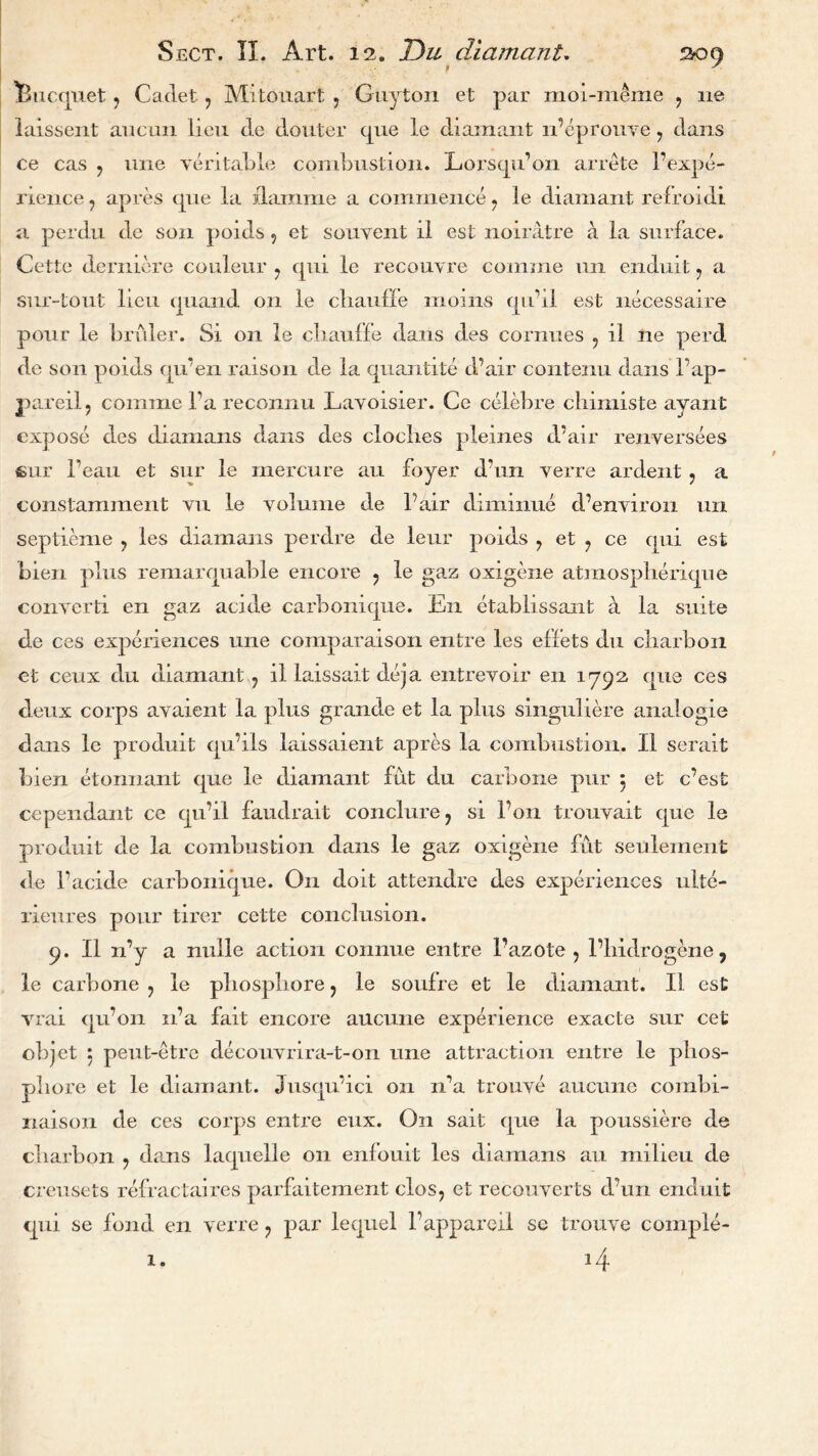 Bucquet ? Cadet 7 Mitouart , Guyton et par moi-m&me ? lie laissent aiicmi lieu de douter que le diamant n’eprouve ? dans ce cas ? une veritable combustion. Lorsqu’on arrete l’expe- rience 7 apres que la darnme a commence 7 le diamant refroidi a perdu de son poids 5 et souvent ll est noiratre a la surface. Cette derniere couleur ? qui le recouvre comme un enduit 7 a sur-tout lieu quand on le cliauffe moms qu’il est necessaire pour le bruler. Si on le cliauffe dans des cornues ? il ne perd de son poids qu’en raison de la quantite d’air contenu dans l’ap- pareil, comme Ta reconnu Lavoisier. Ce celebre chimiste ayant expose des diamans dans des cloclies pleines d’air renversees sur beau et sur le rnercure an foyer d’un verre ardent ? a constamment vu le volume de Pair dimmue d’environ un septieme 7 les diamans perdre de leur poids 7 et 7 ce qui est bien plus remarquable encore ? le gaz oxigene atmospherique convert! en gaz acide carbomque. En etablissant a la suite de ces experiences une comparaison entre les effets du charbon et ceux du diamant 7 il laissait deja entrevoir en 1792, que ces deux corps avaient la plus grande et la plus singuliere analogie dans le produit qu’ils laissaient apres la combustion. Il serait bien etonnant que le diamant fut du carbone pur 5 et c’est cependant ce qu’il faudrait conclure? si l’on trouvait que le produit de la combustion dans le gaz oxigene fut seulement de Tackle carbonique. On doit attendee des experiences ulte- rieures pour tirer cette conclusion. 9. Il n’y a nulle action connue entre 1’azote 7 Tbidrogene, le carbone ? le pliospbore ? le soulre et le diamant. Il est vrai qu’on n’a fait encore aucune experience exacte sur cet objet 5 peut-etre decouvrira-t-on une attraction entre le phos- pliore et le diamant. Jusqu’ici on n’a trouve aucune combi- naison de ces corps entre eux. On salt que la poussiere de cliarbon ? dans laquelle on enfouit les diamans an milieu de creusets refractaires parfaitement clos7 et reconverts d’un enduit qui se fond en verre ? par lequel Tappareii se trouve comple- 14 1.