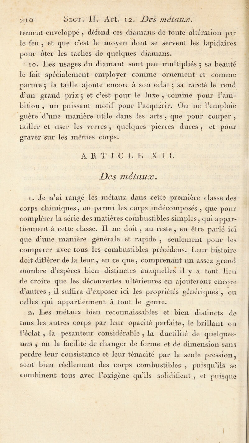 tement enyeloppe , defend ces diamans de toute alteration par le feu , et que c’est le moyen dont se servent les lapidaires pour dter les taclies de quelques diamans. 10. Les usages du diamant sont pen multiplies 5 sa beaute le fait specialement employer comme ornement et comma parure 5 la taille ajoute encore a son eclat: sa rarete le rend d’un grand prix 5 et c’est pour le luxe , comme pour 1’am- bition , 1111 puissant motif pour 1’acquenr. On ne l’emploie guere d’une maniere utile dans les arts , que pour couper , tailler et user les verres , quelques pierres dures , et pour grayer sur les memes corps. ARTICLE XII, 1 JJes metaux. 1. Je n’ai range les metaux dans cette premiere classe des corps cliimiques ? ou parmi les corps indecomposes ? que pour completer la serie des matieres combustibles simples ? qui appar- tiennent a cette classe. II ne doit ? au reste 7 en etre paiie ici cpie d’une maniere generale et rapide 7 seulement pour les comparer avec tous les combustibles precedens. Leur histoire doit differer de la leur ? en ce que, comprenant 1111 assez grand nombre d’especes bien distinctes auxquelles il y a tout lieu de croire que les decouvertes ulterieures en ajouteront encore d’autres , il suffira d.’exposer ici les proprietes generiques , 011 celles qui appartierment a tout le genre. 2. Les metaux bien reconnaissables et bien distincts de tous les autres corps par leur opacite parfaite, le brillant 011 1’eclat , la pesanteur considerable , la ductilite de quelques- uns , ou la facilite de changer de forme et de dimension sans perdre leur consistance et leur tenacite par la seule pression, sont bien reellement des corps combustibles , puisqu’ils se combinent tous ayec 1’oxigene qu’ils solidilient , et puiscjue