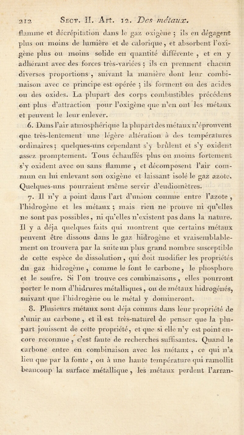 2.12, Sect. II. Art. 12. Dcs metaux. flamme et decrepitation dans le gaz oxigene j ils en degagent plus ou moms de lumiere et de caloricjue ? et absorbent boxi- gene plus ou moms solide en quantite difFereiite ? et en y adherant ayec des forces tres-variees ; ils en prennent cliacun diverses proportions 5 suivant la mamere dont leur combi- naison avec ce pnncipe est operee 5 ils forment oil des acides ou des oxides. La plupart des corps combustibles precedens ont plus d’attraction pour 1’oxigene one n’en out les metaux et peuvent le leur enleyer. 6. Dans fair atmospherique la plupart des metaux n’epronvent que tres-lenLenient une legere alteration a des temperatures ordinaires 5 quel que s-uns cependant s’y brulent et s’y oxident assez promptement. Tons echauffes plus ou moms fortement s’y oxident ayec on sans flamme ? et decomposent fair com- mun en lui enleyant son oxigene et laissant isole le gaz azote. Quelques-uns pourraient meme servir d’eudiometres. y. II n’y a point dans Fart d7union connue entre l'azote 9 l’hidrogene et les metaux 5 mais nen ne prouve ni qu’elles ne sont pas possibles ? ni qu’elles if existent pas dans la nature. II y a deja quelques fails qui montrent que certains metaux peuvent etre dissous dans le gaz hidrogene et vraisemblalile- ment on trouvera par la suite un plus grand nombre susceptible de cette espece de dissolution ? qui doit modifier les proprietes du gaz hidrogene ? comme le font le carbone ? le pliospliore et le soulre. Si Ton trouve ces combinaisons ? elles pourront porter le nom d’hidmres metalliques ? ou de metaux liidrogenes? suivant que 1 hidrogene ou le metal y domineront. 8. Plusieurs metaux sont deja connus dans leur propriete de s’unir au carbone ? et il est tres-naturel de penser que la plu- part jouissent de cette propriete ? et que si elle n’y est point en- core reconnue ? c’est finite de recherches suffisantes. Quancl le carbone entre en combmaison ayec les metaux ? ce qui 11’a lieu que par la fonte 5 ou a une haute temperature qui ramollit