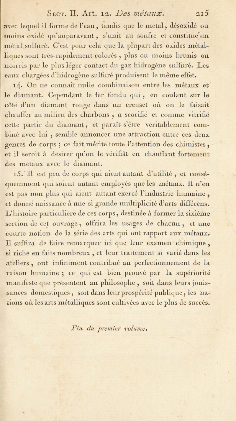 avec lequel il forme de l’eau ? tandis que le metal , desoxide ou moins oxide qu’auparavant , s’umt au soufre et constitue 1111 metal sulfure. C’est pour cela que la plupart des oxides metal- liques sont tres-rapidement colores , plus ou moms brums ou iioircis par le plus leger contact du gaz hidrogene sulfure. Les eaux chargees d’hidrogene sulfure produisent le meme effet. 14. On lie connait nulle comhmaison entre les metaux et le diamant. Cependant le fer iondu qui ? en coulant sur le cote d’un diamant rouge dans mi creuset ou on le faisait chauffer au milieu des cliarbons , a scorifie et comme vitrilie cette partie du diamant , et parait s'etre veritablement com- bine avec lui ? semble annoncer une attraction entre ces deux genres de corps 5 ce fait merite toute 1’attention des chimistes ? et il seroit a desirer qu’on le yerifiat en chauffant fortement des metaux avec le diamant. 15. Il est pen de corps qui aient autant d’utilite ? et conse- quemment qui soient autant employes que les metaux. Il n’en est pas non plus qui aient autant exerce 1’ind.ustrie humaine ? et donne naissance a une si grande multiplicite d’arts differens. L’liistoire particuliere de ces corps, destmee a former la sixieme section de cet ouvrage , offrira les usages de chacun , et une courte notion de la sene des arts qui ont rapport aux metaux. Il suffira de faire remarquer ici que leur examen chimique ? si riche en faits nombreux , et leur traitement si varie dans les ateliers , ont inliniment contribue au perfectionnement de la raison humaine 5 ce qui est bien prouve par la superiorite manifeste que presentent au plnlosophe , soit dans leurs jouis- sances domestiques , soit dans leurprosperite publique, les na- tions oil les arts metalliques sont cultivees avec le plus de succes. Fin du premier volume.