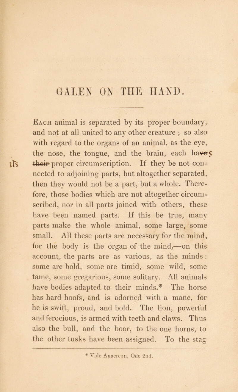 GALEN ON THE HAND. Each animal is separated by its proper boundary, and not at all united to any other creature ; so also with regard to the organs of an animal, as the eye, the nose, the tongue, and the brain, each have$ proper circumscription. If they be not con- nected to adjoining parts, but altogether separated, then they would not be a part, but a whole. There- fore, those bodies which are not altogether circum- scribed, nor in all parts joined with others, these have been named parts. If this be true, many parts make the whole animal, some large, some small. All these parts are necessary for the mind, for the body is the organ of the mind,—on this account, the parts are as vario as, as the minds : some are bold, some are timid, some wild, some tame, some gregarious, some solitary. All animals have bodies adapted to their minds.'* The horse has hard hoofs, and is adorned with a mane, for he is swift, proud, and bold. The lion, powerful and ferocious, is armed with teeth and claws. Thus also the bull, and the boar, to the one horns, to the other tusks have been assigned. To the stag * Vide Anacreon, Ode 2nd.