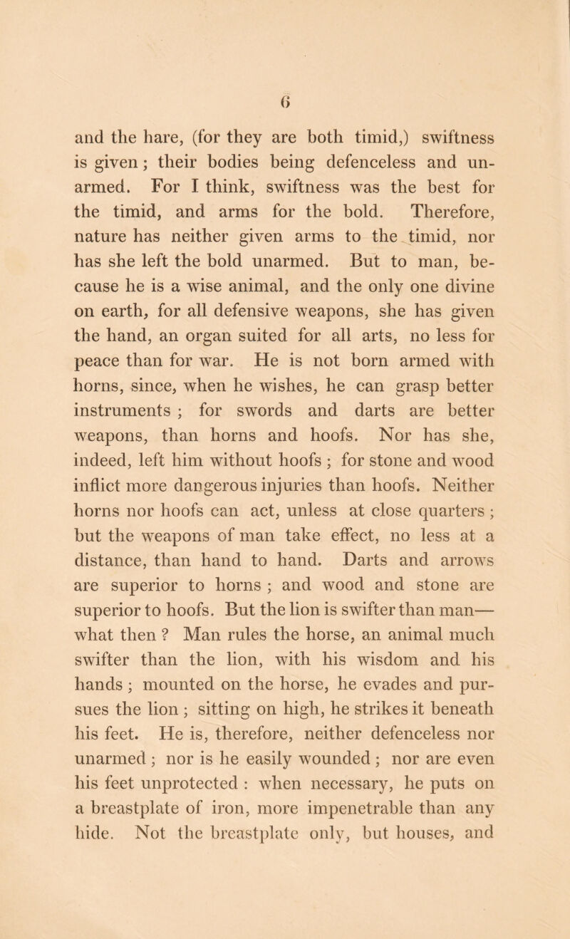 and the hare, (for they are both timid,) swiftness is given; their bodies being defenceless and un- armed. For I think, swiftness was the best for the timid, and arms for the bold. Therefore, nature has neither given arms to the timid, nor has she left the bold unarmed. But to man, be- cause he is a wise animal, and the only one divine on earth, for all defensive weapons, she has given the hand, an organ suited for all arts, no less for peace than for war. He is not born armed with horns, since, when he wishes, he can grasp better instruments ; for swords and darts are better weapons, than horns and hoofs. Nor has she, indeed, left him without hoofs ; for stone and wood inflict more dangerous injuries than hoofs. Neither horns nor hoofs can act, unless at close quarters ; but the weapons of man take effect, no less at a distance, than hand to hand. Darts and arrows are superior to horns ; and wood and stone are superior to hoofs. But the lion is swifter than man— what then ? Man rules the horse, an animal much swifter than the lion, with his wisdom and his hands ; mounted on the horse, he evades and pur- sues the lion ; sitting on high, he strikes it beneath his feet. He is, therefore, neither defenceless nor unarmed ; nor is he easily wounded ; nor are even his feet unprotected : when necessary, he puts on a breastplate of iron, more impenetrable than any hide. Not the breastplate only, but houses, and