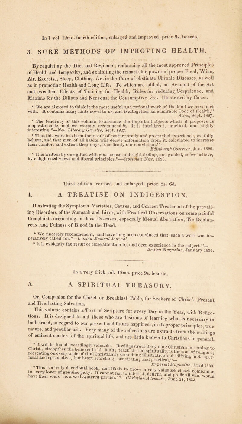 In 1 vol. 12mo. fourth edition, enlarged and improved, price 9s. boards, 3. SURE METHODS OF IMPROVING HEALTH, By regulating the Diet and Regimen ; embracing all the most approved Principles of Health and Longevity, and exhibiting the remarkable power of proper Food, Wine, Air, Exercise, Sleep, Clothing, &c.inthe Cure of obstinate Chronic Diseases, as well as in promoting Health and Long Life. To which are added, an Account of the Art and excellent Effects of Training for' Health, Rules for reducing Corpulence, and. Maxims for the Bilious and Nervous, the Consumptive, &c. Illustrated by Cases. “ We are disposed to think it the most useful and rational work of the kind we have met with. It contains many hints novel to us, and is altogether an admirable Code of Health,” Atlas, Sept. 1827. “ The tendency of this volume to advance the important objects which it proposes is unquestionable, and we warmly recommend it. It is intelligent, practical, and highly interesting.”—New Literary Gazette, Sept. I827. “ That this work has been the result of mature study and protracted experience, we fully believe, and that men of all habits will derive information from it, calculated to increase their comfort and extend thejr days, is as firmly our conviction.”— Edinburgh Observer, Jan. 1828. “ It is written by one gifted with good sense and right feeling, and guided, as we believe, by enlightened views and liberal principles.”—Scotsman, Nov. 1828. Third edition, revised and enlarged, price 8s. 6d. 4. A TREATISE ON INDIGESTION, Illustrating the Symptoms, Varieties, Causes, and Correct Treatment of the prevail- ing Disorders of the Stomach and Liver, with Practical Observations on some painful Complaints originating in those Diseases, especially Mental Aberration, Tic Doulou- reux, and Fulness of Blood in the Head. “ We sincerely recommend it, and have long been convinced that such a work was im- peratively called for.”—London Medical Journal. “ It is evidently the result of close attention to, and deep experience in the subject.” British Magazine, January 1830. 5. A SPIRITUAL TREASURY. Or, Companion for the Closet or Breakfast Table, for Seekers of Christ’s Present and Everlasting Salvation. This volume contains a Text of Scripture for every Day in the Year, with Reflec- tions. It is designed to aid those who are desirous of learning what is necessary to be learned, in regard to our present and future happiness, in its proper principles, true nature, and peculiar use. Very many of the reflections are extracts from the writings of eminent masters of the spiritual life, and are little known to Christians in general. . ... ... , Imperial Magazine, April 1833 This is a truly devotional book, and likely to move a verv valgum / to every lover of genuine liiety. It cannot fail to interest Sht an J ureflt .fi colpanion have their souls ' as a well, watered garden-Cliristmn Adjcaie, June 24, 183* W°Ulli