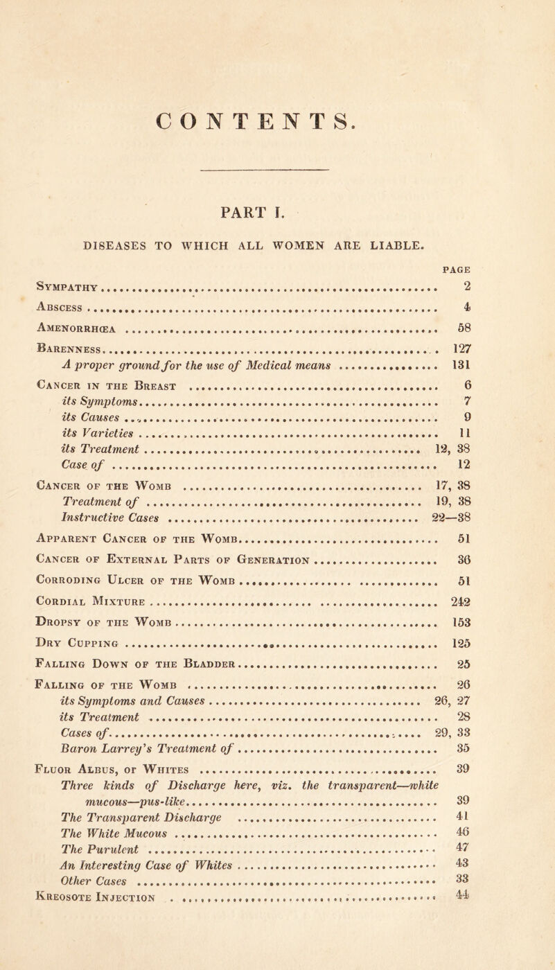 CONTENTS PART I. DISEASES TO WHICH ALL WOMEN ARE LIABLE. PAGE Sympathy 2 Abscess 4 Amenorrhcea . 58 Barenness . . 127 A propei' ground for the use of Medical means 131 Cancer in the Breast 6 its Symptoms 7 its Causes .. 9 its Varieties 11 its Treatment ........ 12, 38 Case of 12 Cancer of the Womb 17, 38 Treatment of 19, 38 Instructive Cases 22—38 Apparent Cancer of the Womb 51 Cancer of External Parts of GeneRxVTION 36 Corroding Ulcer of the Womb 51 Cordial Mixture 242 Dropsy of the Womb 153 Dry Cupping 125 Falling Down of the Bladder 25 Falling of the Womb 26 its Symptoms and Causes 26, 27 its Treatment 28 Cases of 29, 33 Baron Larrey's Treatment of 35 Fluor Albus, or Whites 39 Three kinds of Discharge here, viz. the transparent—white mucous—pus-like 39 The Transparent Discharge 41 The White Mucous 46 The Purulent 47 An Interesting Case of Whites • 43 Other Cases 33