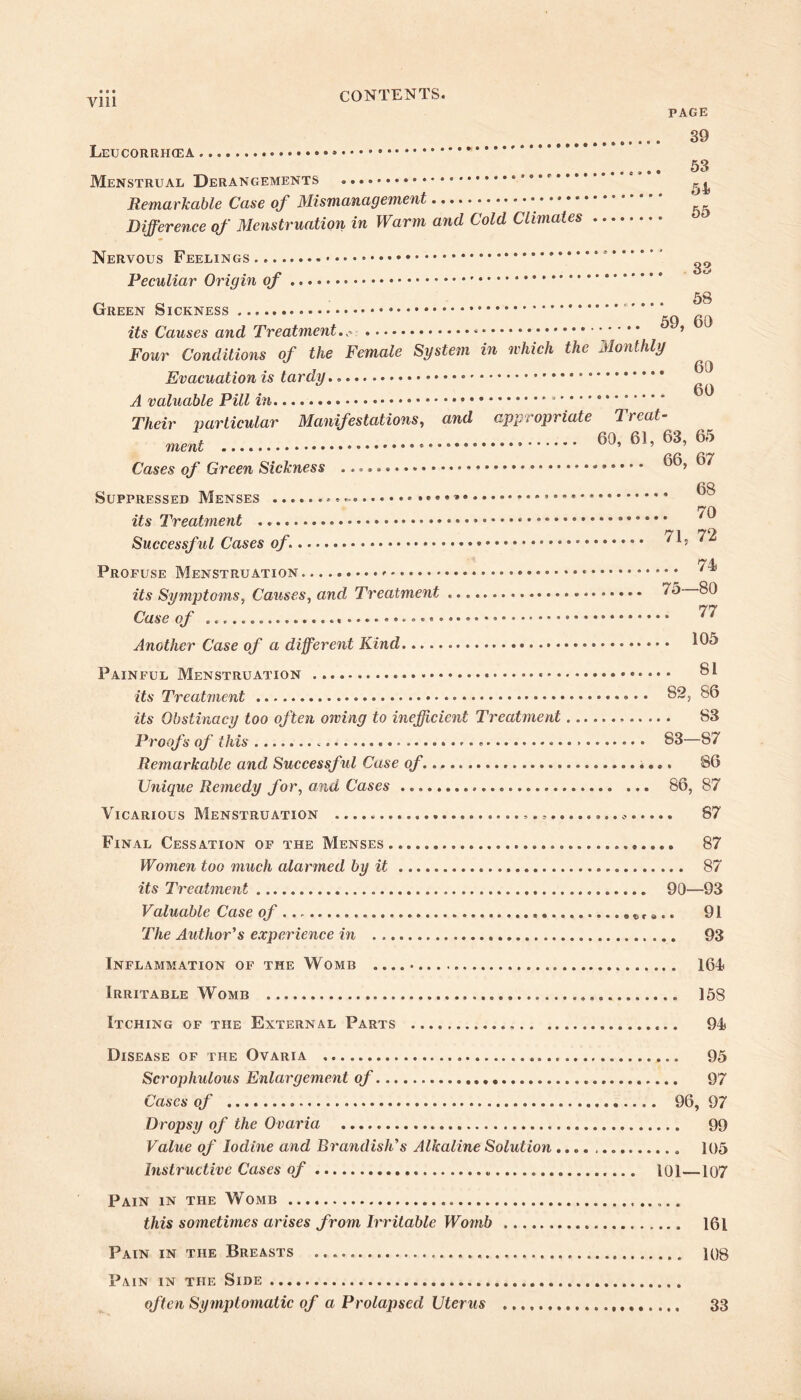 vni PAGE 89 LeUCORRHCEA 53 Menstrual Derangements . *’*r* Remarkable Case of Mismanagement * ’ * .. Difference of Menstruation in Warm and Cold Climates Nervous Feelings Peculiar Origin of Green Sickness its Causes and Treatment. . 83 . 58 59, 60 Four Conditions of the Female System in which the Monthly Evacuation is tardy.. * A valuable Pill in Their particular Manifestations, and appropriate Treat- ment 60,61,63,65 Cases of Green Sickness ^ 68 Suppressed Menses ... 70 its Treatment tj l Successful Cases of\ 4 Profuse Menstruation its Symptoms, Causes, and Treatment Case of Another Case of a different Kind Painful Menstruation its Treatment its Obstinacy too often owing to inefficient Treatment Proofs of this .. 74 75—80 . 77 . 105 . 81 82, 86 . 83 83—87 Remarkable and Successful Case of. 86 Unique Remedy for, and Cases ... 86, 87 Vicarious Menstruation . . ..* 87 Final Cessation of the Menses 87 Women too much alarmed by it 87 its Treatment 90—93 Valuable Case of , c r e.. 91 The Author's experience in 93 Inflammation of the Womb 164 Irritable Womb 158 Itching of the External Parts 94 Disease of the Ovaria 95 Scrophulous Enlargement of 97 Cases of 96, 97 Dropsy of the Ovaria 99 Value of Iodine and Brandish's Alkaline Solution 105 Instructive Cases of 101—107 Pain in the Wtomb this sometimes arises from Irritable Womb 161 Pain in the Breasts 108 Pain in the Side often Symptomatic of a Prolapsed Uterus 33