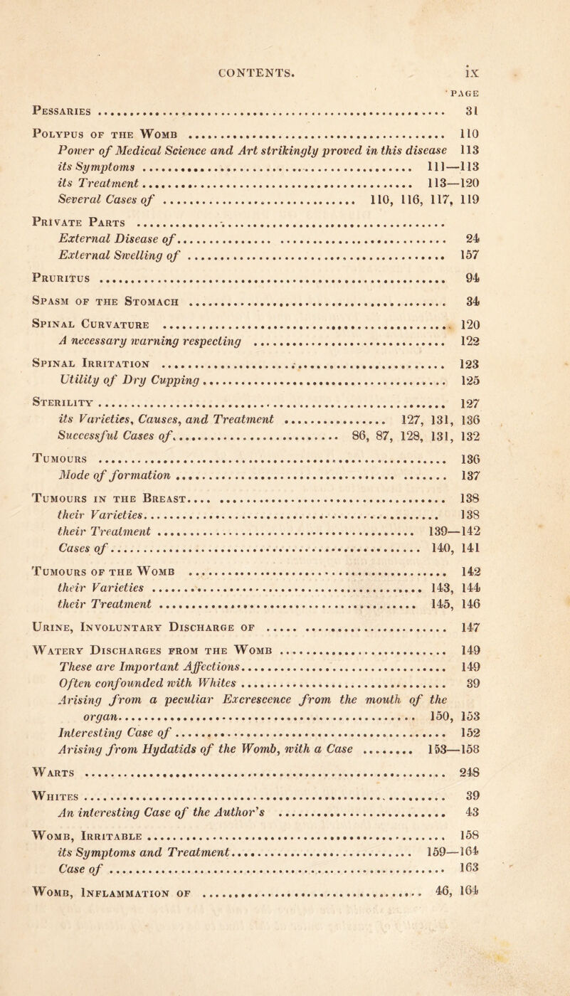 Pessaries page 31 Polypus of the Womb 110 Power of Medical Science and Art strikingly proved in this disease 113 its Symptoms Ill—113 its Treatment 113—120 Several Cases of 110, 116, 117, 119 Pri vate Parts External Disease of 24 External Smelling of 157 Pruritus 94 Spasm of the Stomach 34 Spinal Curvature 120 A necessary warning respecting 122 Spinal Irritation 123 Ut ility of Dry Cupping 125 Sterility 127 its Varieties, Causes, and Treatment 127, 131, 136 Successful Cases of. 86, 87, 128, 131, 132 Tumours 136 Mode of formation 137 Tumours in the Breast 138 their Varieties 138 their Treatment 139—142 Cases of 140, 141 Tumours of the Womb 142 their Varieties 143, 144 their Treatment 145, 146 Urine, Involuntary Discharge of 147 Watery Discharges from the Womb 149 These are Important Affections 149 Often confounded with Whites 39 Arising from a peculiar Excrescence from the mouth of the organ 150, 153 Interesting Case of 152 Arising from Hydatids of the Womb, with a Case 153—158 Warts 248 Whites 39 An interesting Case of the Author's 43 Womb, Irritable 158 its Symptoms and Treatment 159—164 Case of 163 Womb, Inflammation of 46, 164