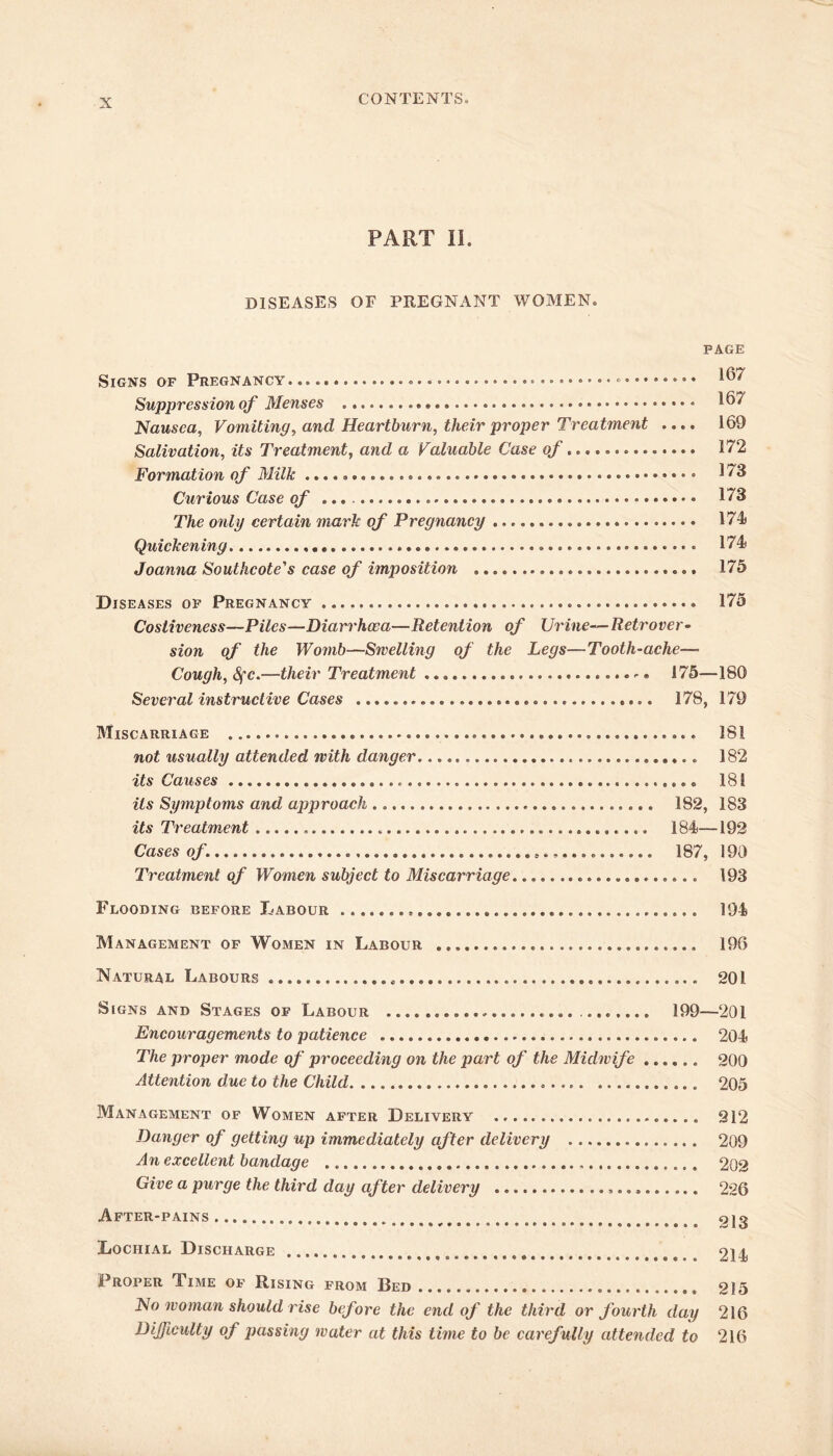 PART II. DISEASES OF PREGNANT WOMEN. PAGE Signs of Pregnancy 167 Suppression of Menses 167 Nausea, Vomiting, and Heartburn, their proper Treatment .... 169 Salivation, its Treatment, and a Valuable Case of 172 Formation of Milk 173 Curious Case of 173 The only certain mark of Pregnancy 174) Quickening 174) Joanna Southcote's case of imposition 175 Diseases of Pregnancy 175 Costiveness—Piles—Diarrhoea—Retention of Urine—Retrover- sion of the Womb—Swelling of the Legs—Tooth-ache— Cough, 8fc.—their Treatment - * 175—180 Several instructive Cases 178, 179 Miscarriage 181 not usually attended with danger.... 182 its Causes 181 its Symptoms and approach 182, 183 its Treatment 184—192 Cases of 187, 190 Treatment of Women subject to Miscarriage 193 Flooding before Labour 194 Management of Women in Labour 196 Natural Labours 201 Signs and Stages of Labour 199—201 Encouragements to patience 204 The proper mode of proceeding on the part of the Midwife 200 Attention due to the Child 205 Management of Women after Delivery 212 Danger of getting up immediately after delivery 209 An excellent bandage 202 Give a purge the third day after delivery ...» 226 After-pains # 213 Lochial Discharge 214 Proper Time of Rising from Bed 215 No woman should rise before the end of the third or fourth day 216 Difficulty of passing water at this time to be carefully attended to 216