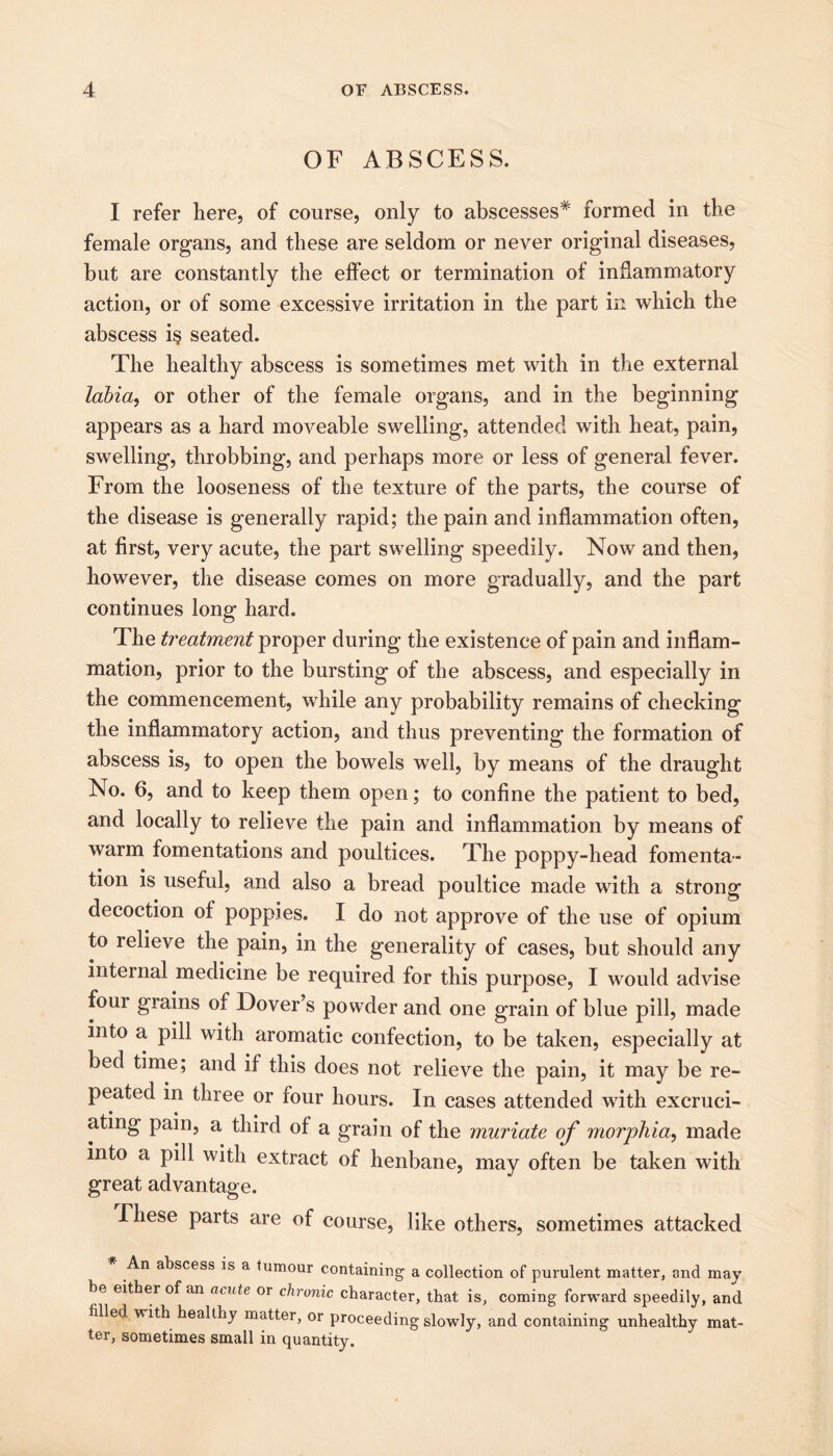 OF ABSCESS. I refer here, of course, only to abscesses* formed in the female organs, and these are seldom or never original diseases, but are constantly the effect or termination of inflammatory action, or of some excessive irritation in the part in which the abscess i§ seated. The healthy abscess is sometimes met with in the external labia, or other of the female organs, and in the beginning appears as a hard moveable swelling, attended with heat, pain, swelling, throbbing, and perhaps more or less of general fever. From the looseness of the texture of the parts, the course of the disease is generally rapid; the pain and inflammation often, at first, very acute, the part swelling speedily. Now and then, however, the disease comes on more gradually, and the part continues long hard. The treatment proper during the existence of pain and inflam- mation, prior to the bursting of the abscess, and especially in the commencement, while any probability remains of checking the inflammatory action, and thus preventing the formation of abscess is, to open the bowels well, by means of the draught No. 6, and to keep them open; to confine the patient to bed, and locally to relieve the pain and inflammation by means of warm fomentations and poultices. The poppy-head fomenta- tion is useful, and also a bread poultice made with a strong decoction of poppies. I do not approve of the use of opium to relieve the pain, in the generality of cases, but should any internal medicine be required for this purpose, I would advise four grains of Dover’s powder and one grain of blue pill, made into a pill with aromatic confection, to be taken, especially at bed time; and if this does not relieve the pain, it may be re- peated in three or four hours. In cases attended with excruci- ating pain, a third of a grain of the muriate of morphia, made into a pill with extract of henbane, may often be taken with great advantage. These parts are of course, like others, sometimes attacked An abscess is a tumour containing a collection of purulent matter, and may be either of an acute or chronic character, that is, coming forward speedily, and filled with healthy matter, or proceeding slowly, and containing unhealthy mat- ter, sometimes small in quantity.
