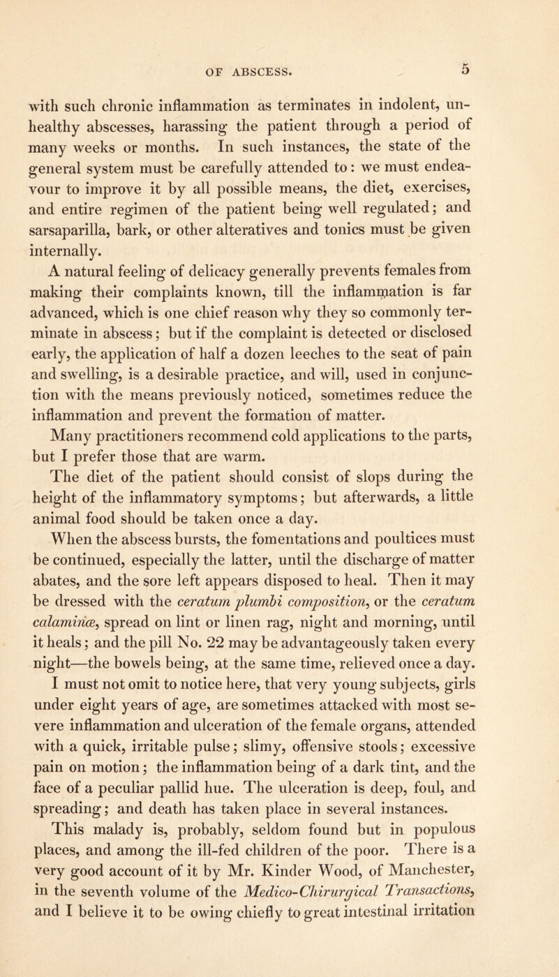 with such chronic inflammation as terminates in indolent, un- healthy abscesses, harassing the patient through a period of many weeks or months. In such instances, the state of the general system must be carefully attended to: we must endea- vour to improve it by all possible means, the diet, exercises, and entire regimen of the patient being well regulated; and sarsaparilla, bark, or other alteratives and tonics must be given internally. A natural feeling of delicacy generally prevents females from making their complaints known, till the inflammation is far advanced, which is one chief reason why they so commonly ter- minate in abscess; but if the complaint is detected or disclosed early, the application of half a dozen leeches to the seat of pain and swelling, is a desirable practice, and will, used in conjunc- tion with the means previously noticed, sometimes reduce the inflammation and prevent the formation of matter. Many practitioners recommend cold applications to the parts, but I prefer those that are warm. The diet of the patient should consist of slops during the height of the inflammatory symptoms; but afterwards, a little animal food should be taken once a day. When the abscess bursts, the fomentations and poultices must be continued, especially the latter, until the discharge of matter abates, and the sore left appears disposed to heal. Then it may be dressed with the ceratum plumbi composition, or the ceratum calamirice, spread on lint or linen rag, night and morning, until it heals; and the pill No. 22 may be advantageously taken every night—the bowels being, at the same time, relieved once a day. I must not omit to notice here, that very young subjects, girls under eight years of age, are sometimes attacked with most se- vere inflammation and ulceration of the female organs, attended with a quick, irritable pulse; slimy, offensive stools; excessive pain on motion; the inflammation being of a dark tint, and the face of a peculiar pallid hue. The ulceration is deep, foul, and spreading; and death has taken place in several instances. This malady is, probably, seldom found but in populous places, and among the ill-fed children of the poor. There is a very good account of it by Mr. Kinder Wood, of Manchester, in the seventh volume of the Medico-Chirurgical Transactions, and I believe it to be owing chiefly to great intestinal irritation